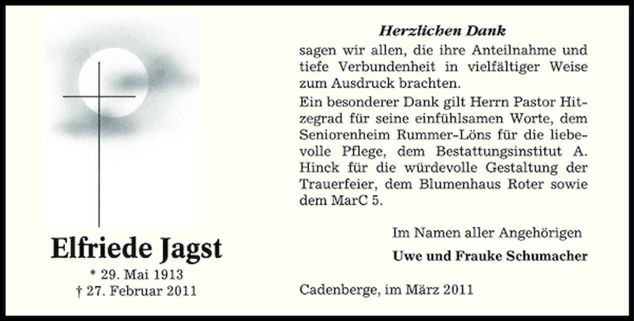 <p>Herzlichen Dank<br />sagen wir allen, die ihre Anteilnahme und tiefe Verbundenheit in vielfältiger Weise zum Ausdruck brachten. Ein besonderer Dank gilt Herrn Pastor Hitzegrad für seine einfühlsamen Worte, dem Seniorenheim Rummer-Löns für die liebevolle Pflege, dem Bestattungsinstitut A. Hinck für die würdevolle Gestaltung der Trauerfeier, dem Blumenhaus Roter sowie dem MarC 5.</p><p>Elfriede Jagst<br />* 29. Mai 1913 † 27. Februar 2011</p><p>Im Namen aller Angehörigen Uwe und Frauke Schumacher Cadenberge, im März 2011</p>