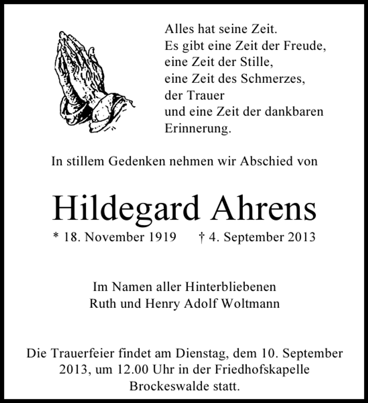<p>Alles hat seine Zeit.<br />Es gibt eine Zeit der Freude,<br />eine Zeit der Stille,<br />eine Zeit des Schmerzes,<br />der Trauer<br />und eine Zeit der dankbaren<br />Erinnerung.<br />In stillem Gedenken nehmen wir Abschied von</p><p>Hildegard Ahrens<br />* 18. November 1919</p><p>† 4. September 2013</p><p>Im Namen aller Hinterbliebenen<br />Ruth und Henry Adolf Woltmann<br />Die Trauerfeier findet am Dienstag, dem 10. September<br />2013, um 12.00 Uhr in der Friedhofskapelle<br />Brockeswalde statt.</p>