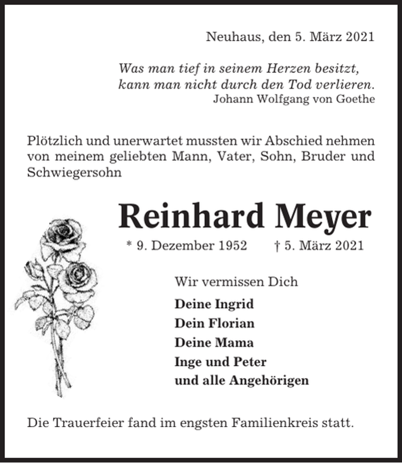 <p>Neuhaus, den 5. März 2021<br />Was man tief in seinem Herzen besitzt,<br />kann man nicht durch den Tod verlieren.<br />Johann Wolfgang von Goethe</p><p>Plötzlich und unerwartet mussten wir Abschied nehmen<br />von meinem geliebten Mann, Vater, Sohn, Bruder und<br />Schwiegersohn</p><p>Reinhard Meyer<br />* 9. Dezember 1952</p><p>† 5. März 2021</p><p>Wir vermissen Dich<br />Deine Ingrid<br />Dein Florian<br />Deine Mama<br />Inge und Peter<br />und alle Angehörigen<br />Die Trauerfeier fand im engsten Familienkreis statt.</p>