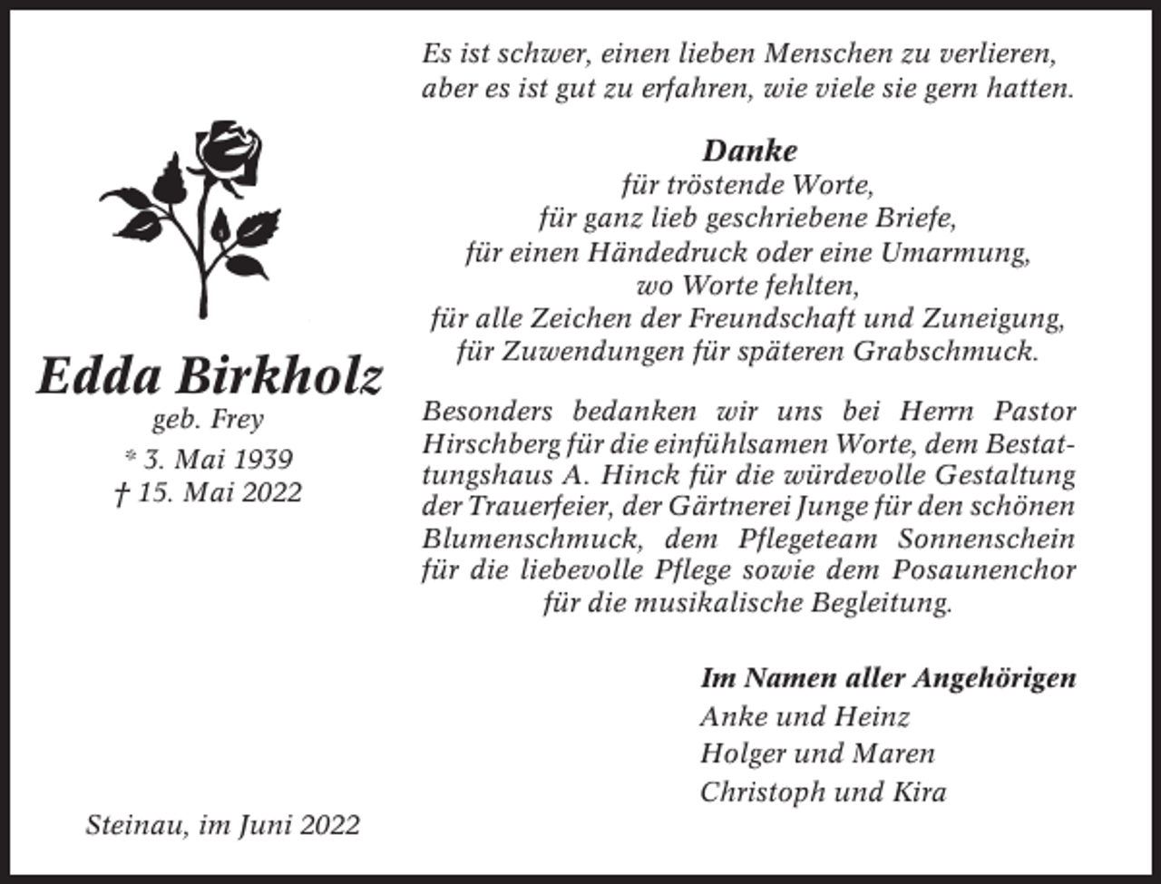 <p>Es ist schwer, einen lieben Menschen zu verlieren,<br />aber es ist gut zu erfahren, wie viele sie gern hatten.</p><p>Danke</p><p>Edda Birkholz<br />geb. Frey<br />* 3. Mai 1939<br />† 15. Mai 2022</p><p>für tröstende Worte,<br />für ganz lieb geschriebene Briefe,<br />für einen Händedruck oder eine Umarmung,<br />wo Worte fehlten,<br />für alle Zeichen der Freundschaft und Zuneigung,<br />für Zuwendungen für späteren Grabschmuck.<br />Besonders bedanken wir uns bei Herrn Pastor<br />Hirschberg für die einfühlsamen Worte, dem Bestattungshaus A. Hinck für die würdevolle Gestaltung<br />der Trauerfeier, der Gärtnerei Junge für den schönen<br />Blumenschmuck, dem Pflegeteam Sonnenschein<br />für die liebevolle Pflege sowie dem Posaunenchor<br />für die musikalische Begleitung.<br />Im Namen aller Angehörigen<br />Anke und Heinz<br />Holger und Maren<br />Christoph und Kira</p><p>Steinau, im Juni 2022</p>