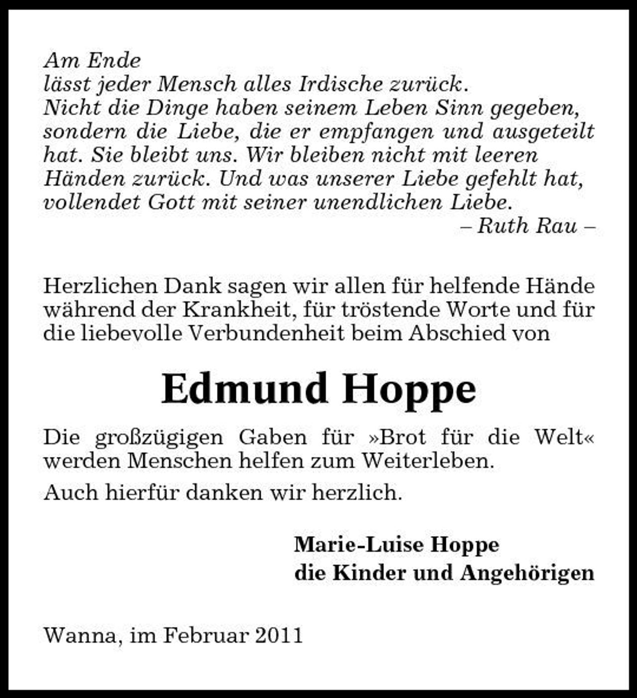<p>Am Ende lässt jeder Mensch alles Irdische zurück. Nicht die Dinge haben seinem Leben Sinn gegeben, sondern die Liebe, die er empfangen und ausgeteilt hat. Sie bleibt uns. Wir bleiben nicht mit leeren Händen zurück. Und was unserer Liebe gefehlt hat, vollendet Gott mit seiner unendlichen Liebe. – Ruth Rau – Herzlichen Dank sagen wir allen für helfende Hände während der Krankheit, für tröstende Worte und für die liebevolle Verbundenheit beim Abschied von</p><p>Edmund Hoppe<br />Die großzügigen Gaben für »Brot für die Welt« werden Menschen helfen zum Weiterleben. Auch hierfür danken wir herzlich. Marie-Luise Hoppe die Kinder und Angehörigen Wanna, im Februar 2011</p>