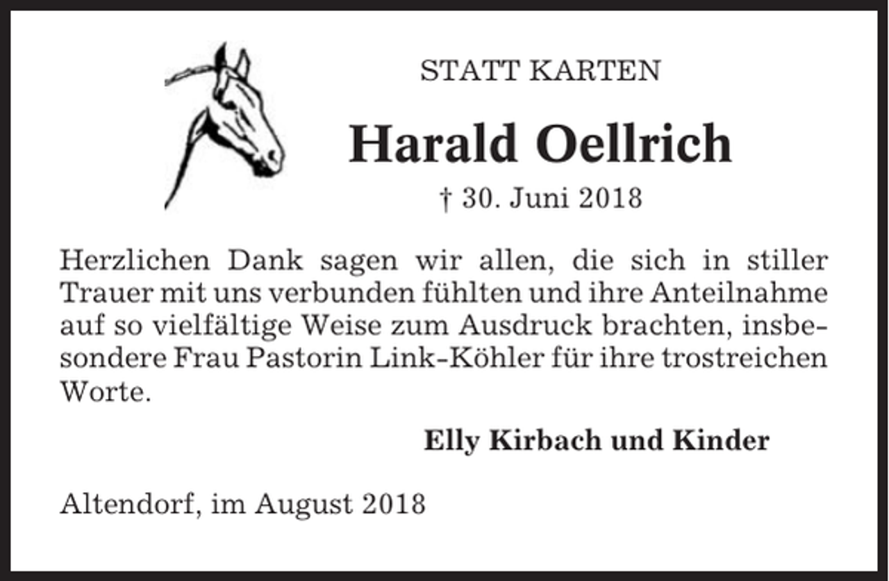 <p>STATT KARTEN</p><p>Harald Oellrich<br />† 30. Juni 2018<br />Herzlichen Dank sagen wir allen, die sich in stiller<br />Trauer mit uns verbunden fühlten und ihre Anteilnahme<br />auf so vielfältige Weise zum Ausdruck brachten, insbesondere Frau Pastorin Link-Köhler für ihre trostreichen<br />Worte.<br />Elly Kirbach und Kinder<br />Altendorf, im August 2018</p>