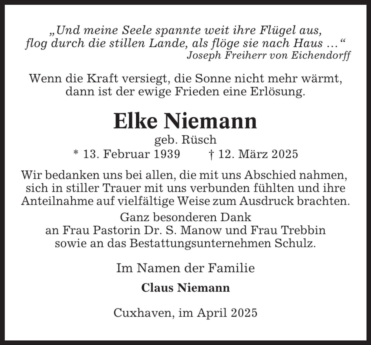 <p>„Und meine Seele spannte weit ihre Flügel aus,<br />flog durch die stillen Lande, als flöge sie nach Haus …“<br />Joseph Freiherr von Eichendorff</p><p>Wenn die Kraft versiegt, die Sonne nicht mehr wärmt,<br />dann ist der ewige Frieden eine Erlösung.</p><p>Elke Niemann<br />geb. Rüsch<br />* 13. Februar 1939<br />† 12. März 2025<br />Wir bedanken uns bei allen, die mit uns Abschied nahmen,<br />sich in stiller Trauer mit uns verbunden fühlten und ihre<br />Anteilnahme auf vielfältige Weise zum Ausdruck brachten.<br />Ganz besonderen Dank<br />an Frau Pastorin Dr. S. Manow und Frau Trebbin<br />sowie an das Bestattungsunternehmen Schulz.</p><p>Im Namen der Familie<br />Claus Niemann<br />Cuxhaven, im April 2025</p>