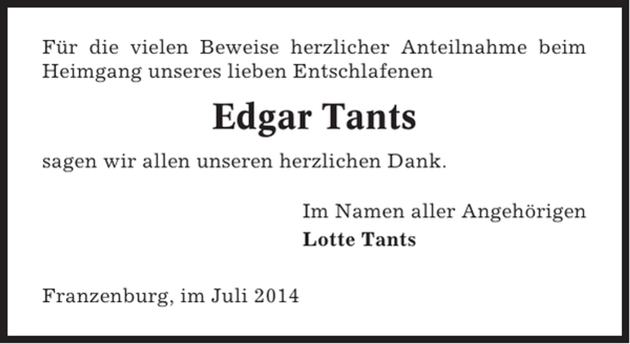 <p>Für die vielen Beweise herzlicher Anteilnahme beim<br />Heimgang unseres lieben Entschlafenen</p><p>Edgar Tants<br />sagen wir allen unseren herzlichen Dank.<br />Im Namen aller Angehörigen<br />Lotte Tants<br />Franzenburg, im Juli 2014</p>