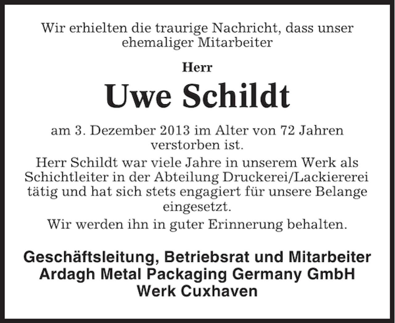 <p>Wir erhielten die traurige Nachricht, dass unser<br />ehemaliger Mitarbeiter<br />Herr</p><p>Uwe Schildt<br />am 3. Dezember 2013 im Alter von 72 Jahren<br />verstorben ist.<br />Herr Schildt war viele Jahre in unserem Werk als<br />Schichtleiter in der Abteilung Druckerei/Lackiererei<br />tätig und hat sich stets engagiert für unsere Belange<br />eingesetzt.<br />Wir werden ihn in guter Erinnerung behalten.</p><p>Geschäftsleitung, Betriebsrat und Mitarbeiter<br />Ardagh Metal Packaging Germany GmbH<br />Werk Cuxhaven</p>
