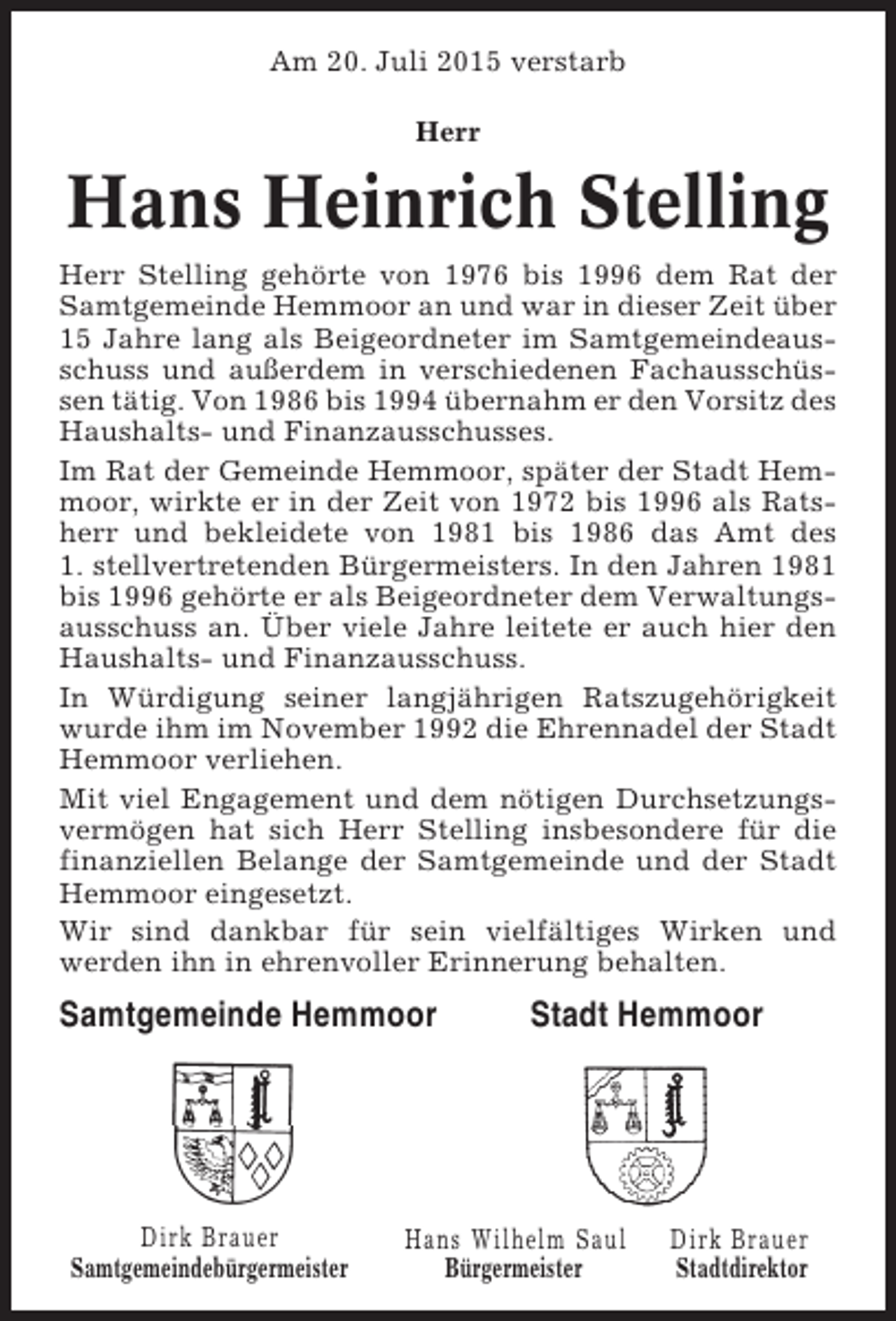 <p>Am 20. Juli 2015 verstarb<br />Herr</p><p>Hans Heinrich Stelling<br />Herr Stelling gehörte von 1976 bis 1996 dem Rat der<br />Samtgemeinde Hemmoor an und war in dieser Zeit über<br />15 Jahre lang als Beigeordneter im Samtgemeindeausschuss und außerdem in verschiedenen Fachausschüssen tätig. Von 1986 bis 1994 übernahm er den Vorsitz des<br />Haushalts- und Finanzausschusses.<br />Im Rat der Gemeinde Hemmoor, später der Stadt Hemmoor, wirkte er in der Zeit von 1972 bis 1996 als Ratsherr und bekleidete von 1981 bis 1986 das Amt des<br />1. stellvertretenden Bürgermeisters. In den Jahren 1981<br />bis 1996 gehörte er als Beigeordneter dem Verwaltungsausschuss an. Über viele Jahre leitete er auch hier den<br />Haushalts- und Finanzausschuss.<br />In Würdigung seiner langjährigen Ratszugehörigkeit<br />wurde ihm im November 1992 die Ehrennadel der Stadt<br />Hemmoor verliehen.<br />Mit viel Engagement und dem nötigen Durchsetzungsvermögen hat sich Herr Stelling insbesondere für die<br />finanziellen Belange der Samtgemeinde und der Stadt<br />Hemmoor eingesetzt.<br />Wir sind dankbar für sein vielfältiges Wirken und<br />werden ihn in ehrenvoller Erinnerung behalten.</p><p>Samtgemeinde Hemmoor</p><p>Dirk Brauer<br />Samtgemeindebürgermeister</p><p>Stadt Hemmoor</p><p>Hans Wilhelm Saul<br />Bürgermeister</p><p>Dirk Brauer<br />Stadtdirektor</p>