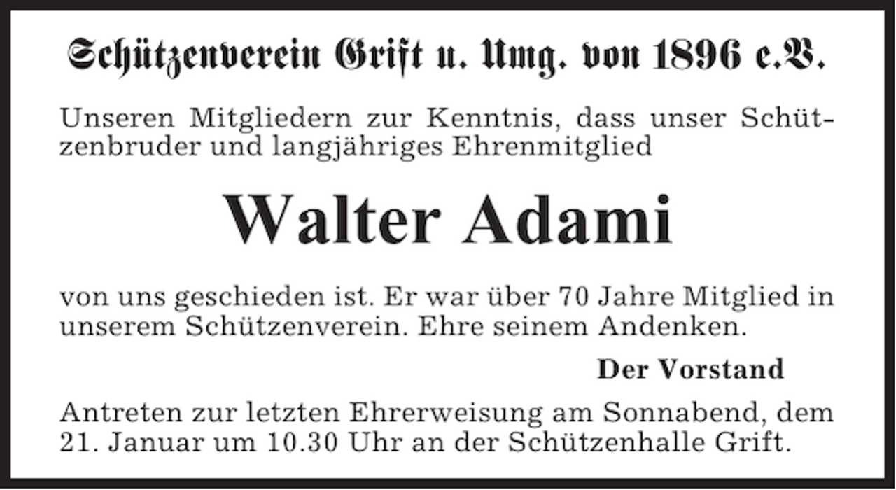 <p>Schützenverein Grift u. Umg. von 1896 e.V.<br />Unseren Mitgliedern zur Kenntnis, dass unser Schützenbruder und langjähriges Ehrenmitglied</p><p>Walter Adami<br />von uns geschieden ist. Er war über 70 Jahre Mitglied in<br />unserem Schützenverein. Ehre seinem Andenken.<br />Der Vorstand<br />Antreten zur letzten Ehrerweisung am Sonnabend, dem<br />21. Januar um 10.30 Uhr an der Schützenhalle Grift.</p>