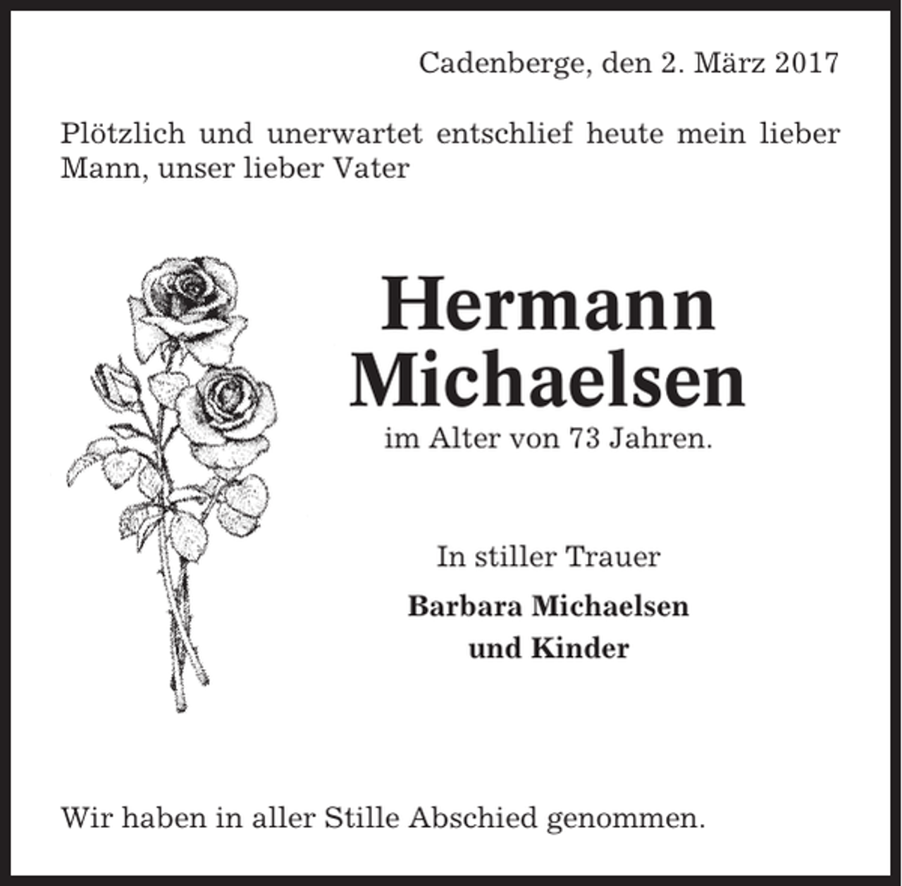 <p>Cadenberge, den 2. März 2017<br />Plötzlich und unerwartet entschlief heute mein lieber<br />Mann, unser lieber Vater</p><p>Hermann<br />Michaelsen<br />im Alter von 73 Jahren.</p><p>In stiller Trauer<br />Barbara Michaelsen<br />und Kinder</p><p>Wir haben in aller Stille Abschied genommen.</p>