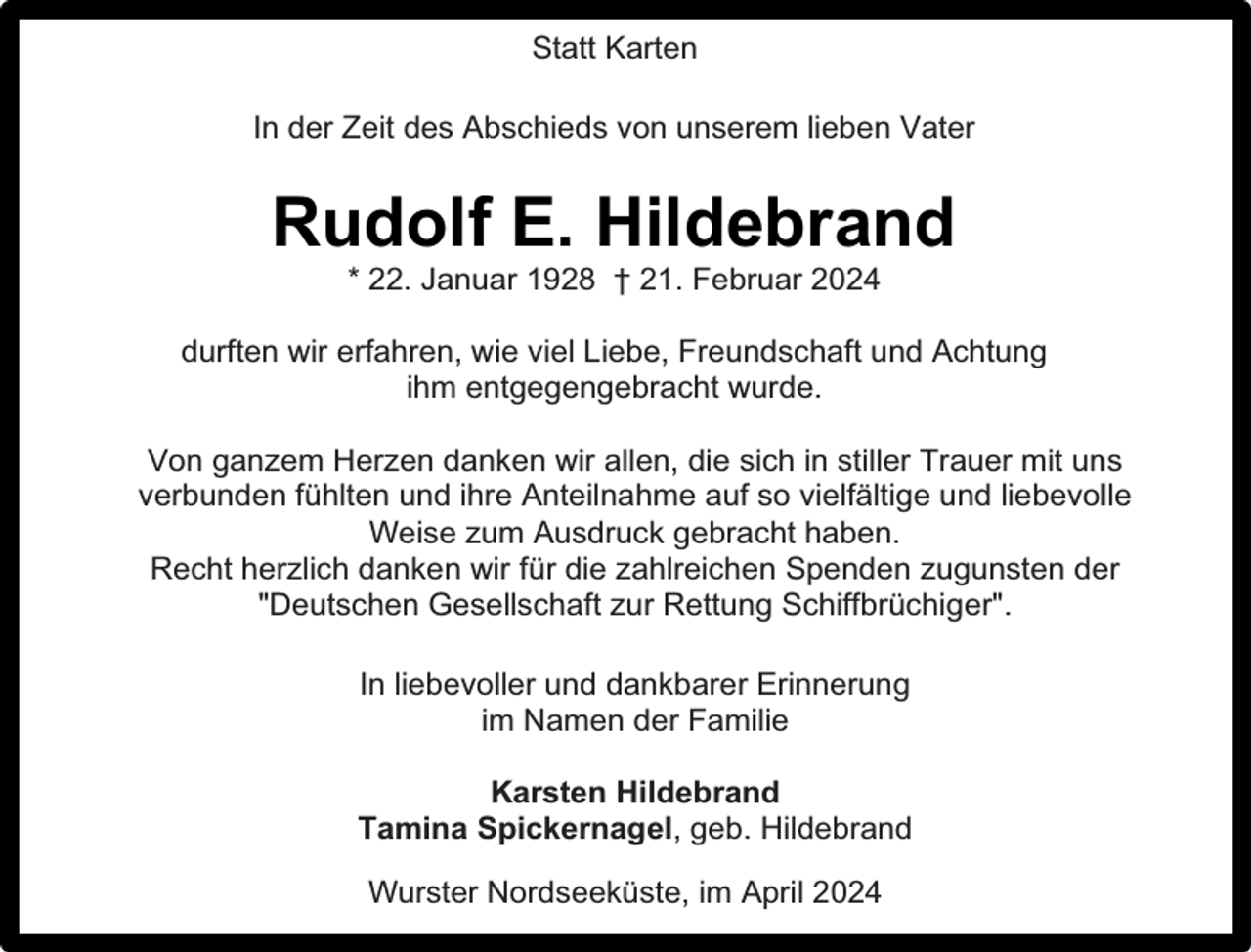 <p>Statt Karten<br />In der Zeit des Abschieds von unserem lieben Vater</p><p>Rudolf E. Hildebrand<br />* 22. Januar 1928 † 21. Februar 2024</p><p>durften wir erfahren, wie viel Liebe, Freundschaft und Achtung<br />ihm entgegengebracht wurde.<br />Von ganzem Herzen danken wir allen, die sich in stiller Trauer mit uns<br />verbunden fühlten und ihre Anteilnahme auf so vielfältige und liebevolle<br />Weise zum Ausdruck gebracht haben.<br />Recht herzlich danken wir für die zahlreichen Spenden zugunsten der<br />"Deutschen Gesellschaft zur Rettung Schiffbrüchiger".<br />In liebevoller und dankbarer Erinnerung<br />im Namen der Familie<br />Karsten Hildebrand<br />Tamina Spickernagel, geb. Hildebrand<br />Wurster Nordseeküste, im April 2024</p>
