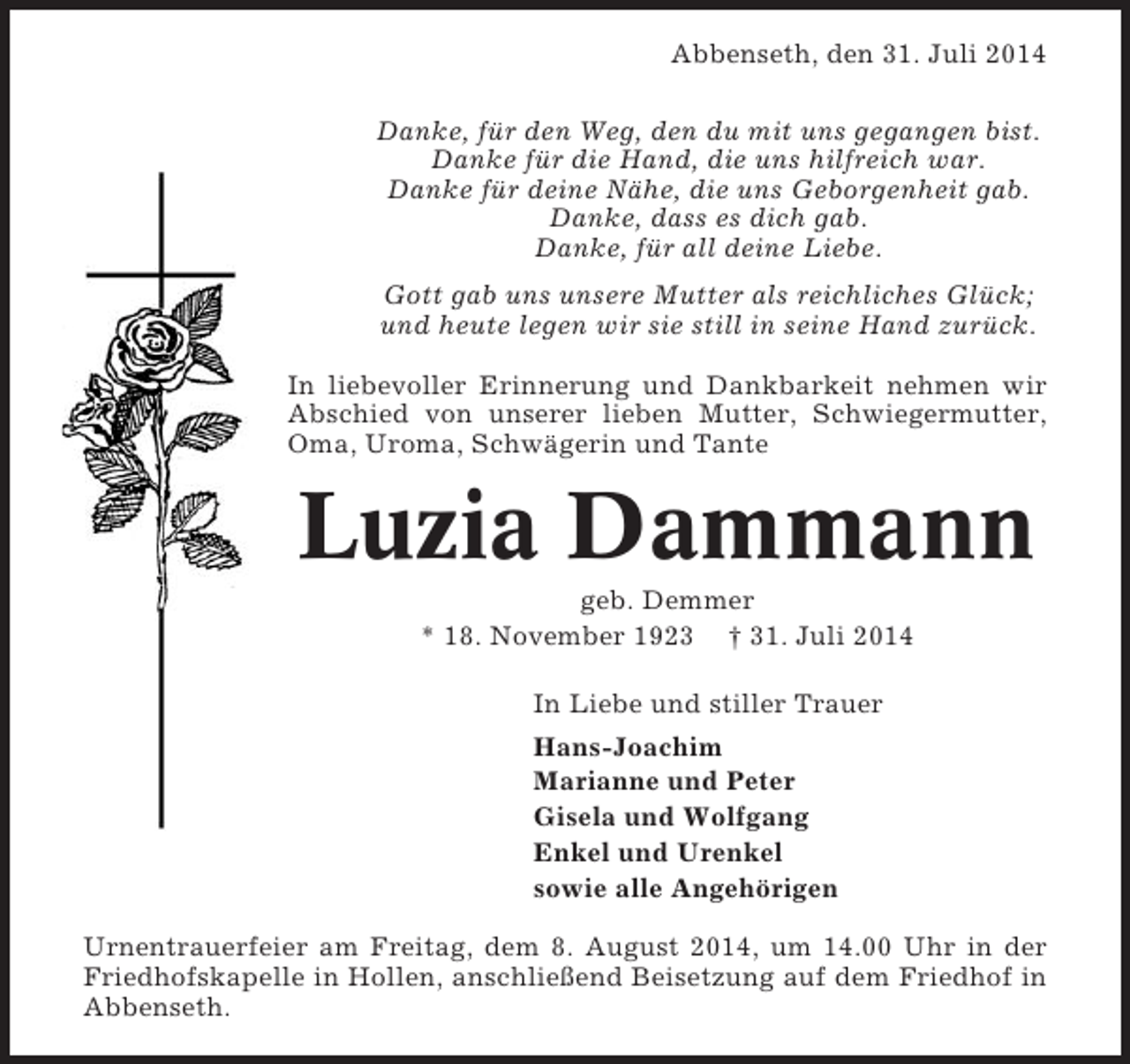 <p>Abbenseth, den 31. Juli 2014<br />Danke, für den Weg, den du mit uns gegangen bist.<br />Danke für die Hand, die uns hilfreich war.<br />Danke für deine Nähe, die uns Geborgenheit gab.<br />Danke, dass es dich gab.<br />Danke, für all deine Liebe.<br />Gott gab uns unsere Mutter als reichliches Glück;<br />und heute legen wir sie still in seine Hand zurück.<br />In liebevoller Erinnerung und Dankbarkeit nehmen wir<br />Abschied von unserer lieben Mutter, Schwiegermutter,<br />Oma, Uroma, Schwägerin und Tante</p><p>Luzia Dammann<br />geb. Demmer<br />* 18. November 1923 † 31. Juli 2014<br />In Liebe und stiller Trauer<br />Hans-Joachim<br />Marianne und Peter<br />Gisela und Wolfgang<br />Enkel und Urenkel<br />sowie alle Angehörigen<br />Urnentrauerfeier am Freitag, dem 8. August 2014, um 14.00 Uhr in der<br />Friedhofskapelle in Hollen, anschließend Beisetzung auf dem Friedhof in<br />Abbenseth.</p>