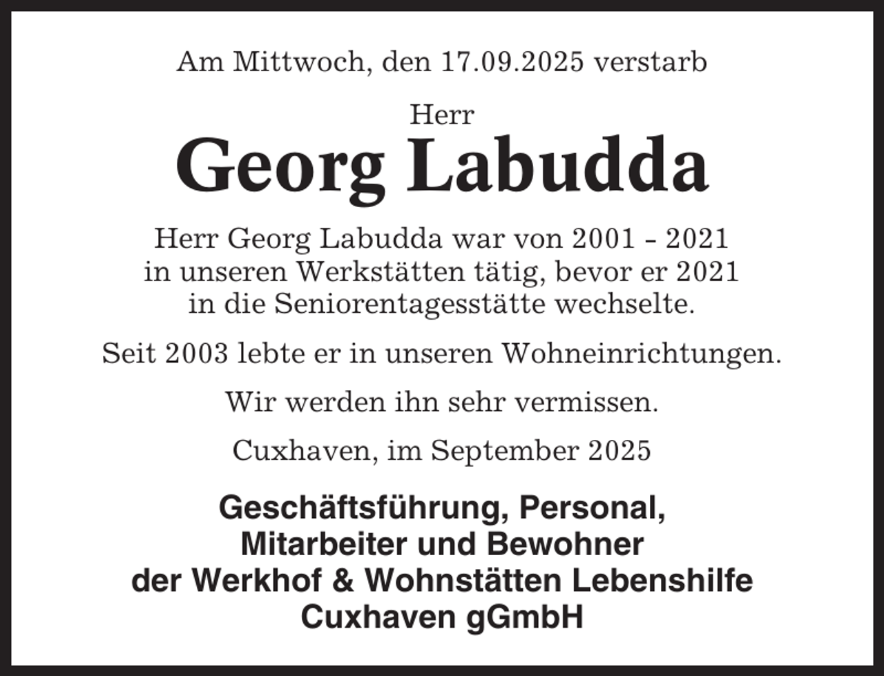 <p>Am Mittwoch, den 17.09.2025 verstarb<br />Herr</p><p>Georg Labudda<br />Herr Georg Labudda war von 2001 - 2021<br />in unseren Werkstätten tätig, bevor er 2021<br />in die Seniorentagesstätte wechselte.<br />Seit 2003 lebte er in unseren Wohneinrichtungen.<br />Wir werden ihn sehr vermissen.<br />Cuxhaven, im September 2025</p><p>Geschäftsführung, Personal,<br />Mitarbeiter und Bewohner<br />der Werkhof &amp; Wohnstätten Lebenshilfe<br />Cuxhaven gGmbH</p>