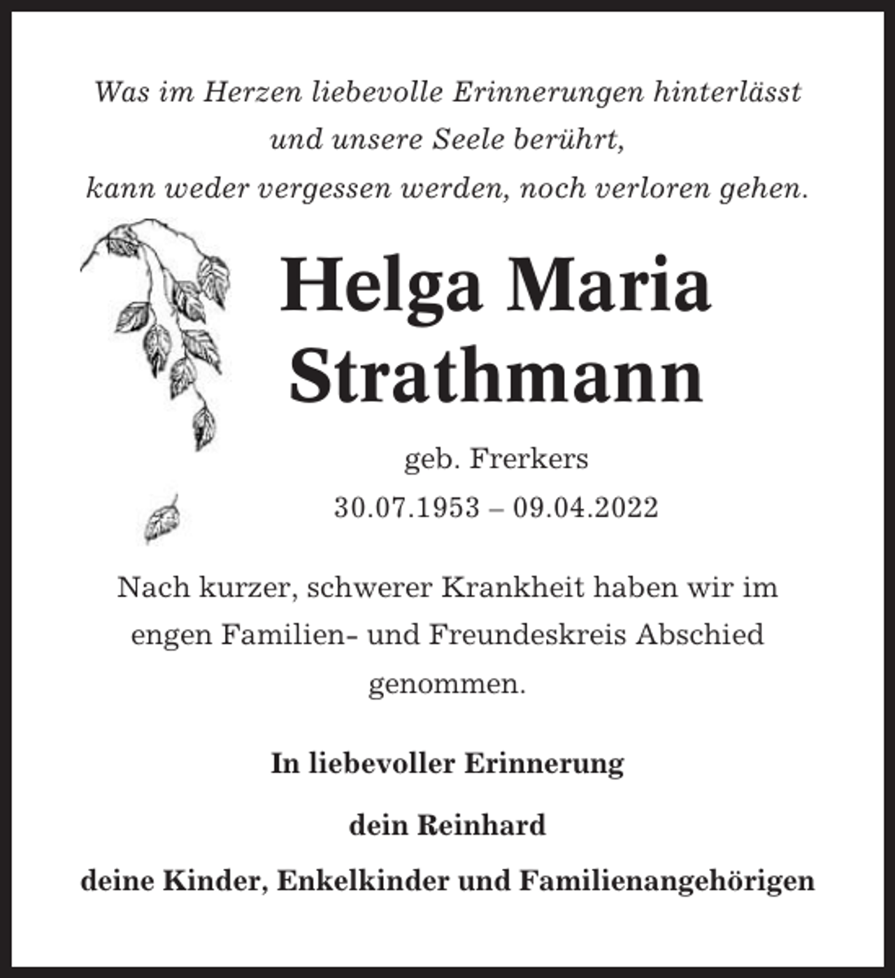 <p>Was im Herzen liebevolle Erinnerungen hinterlässt<br />und unsere Seele berührt,<br />kann weder vergessen werden, noch verloren gehen.</p><p>Helga Maria<br />Strathmann<br />geb. Frerkers<br />30.07.1953 – 09.04.2022<br />Nach kurzer, schwerer Krankheit haben wir im<br />engen Familien- und Freundeskreis Abschied<br />genommen.<br />In liebevoller Erinnerung<br />dein Reinhard<br />deine Kinder, Enkelkinder und Familienangehörigen</p>