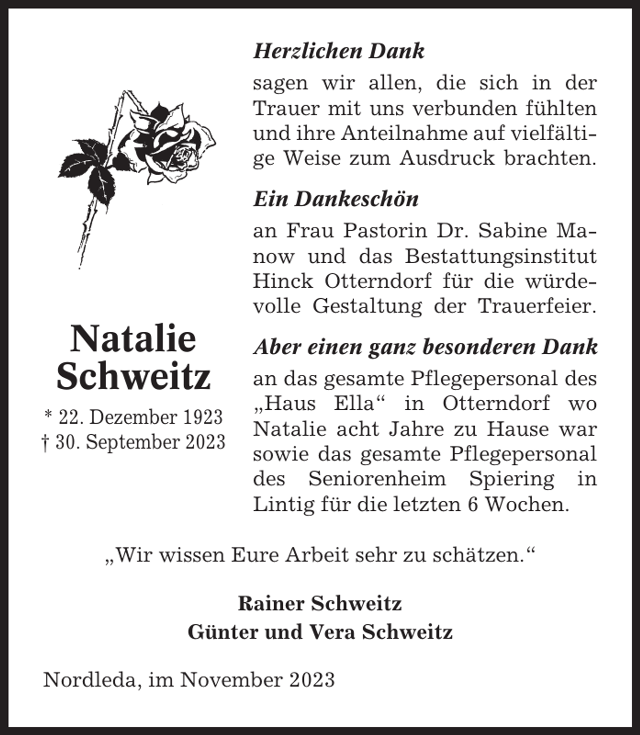 <p>Herzlichen Dank<br />sagen wir allen, die sich in der<br />Trauer mit uns verbunden fühlten<br />und ihre Anteilnahme auf vielfältige Weise zum Ausdruck brachten.<br />Ein Dankeschön<br />an Frau Pastorin Dr. Sabine Manow und das Bestattungsinstitut<br />Hinck Otterndorf für die würdevolle Gestaltung der Trauerfeier.</p><p>Natalie<br />Schweitz<br />* 22. Dezember 1923<br />† 30. September 2023</p><p>Aber einen ganz besonderen Dank<br />an das gesamte Pflegepersonal des<br />„Haus Ella“ in Otterndorf wo<br />Natalie acht Jahre zu Hause war<br />sowie das gesamte Pflegepersonal<br />des Seniorenheim Spiering in<br />Lintig für die letzten 6 Wochen.</p><p>„Wir wissen Eure Arbeit sehr zu schätzen.“<br />Rainer Schweitz<br />Günter und Vera Schweitz<br />Nordleda, im November 2023</p>