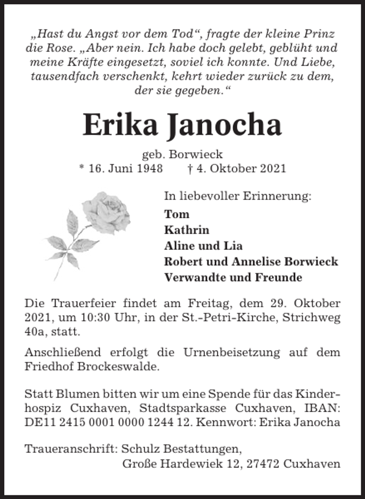 <p>„Hast du Angst vor dem Tod“, fragte der kleine Prinz<br />die Rose. „Aber nein. Ich habe doch gelebt, geblüht und<br />meine Kräfte eingesetzt, soviel ich konnte. Und Liebe,<br />tausendfach verschenkt, kehrt wieder zurück zu dem,<br />der sie gegeben.“</p><p>Erika Janocha<br />geb. Borwieck<br />* 16. Juni 1948<br />† 4. Oktober 2021<br />In liebevoller Erinnerung:<br />Tom<br />Kathrin<br />Aline und Lia<br />Robert und Annelise Borwieck<br />Verwandte und Freunde<br />Die Trauerfeier findet am Freitag, dem 29. Oktober<br />2021, um 10:30 Uhr, in der St.-Petri-Kirche, Strichweg<br />40a, statt.<br />Anschließend erfolgt die Urnenbeisetzung auf dem<br />Friedhof Brockeswalde.<br />Statt Blumen bitten wir um eine Spende für das Kinderhospiz Cuxhaven, Stadtsparkasse Cuxhaven, IBAN:<br />DE11 2415 0001 0000 1244 12. Kennwort: Erika Janocha<br />Traueranschrift: Schulz Bestattungen,<br />Große Hardewiek 12, 27472 Cuxhaven</p>