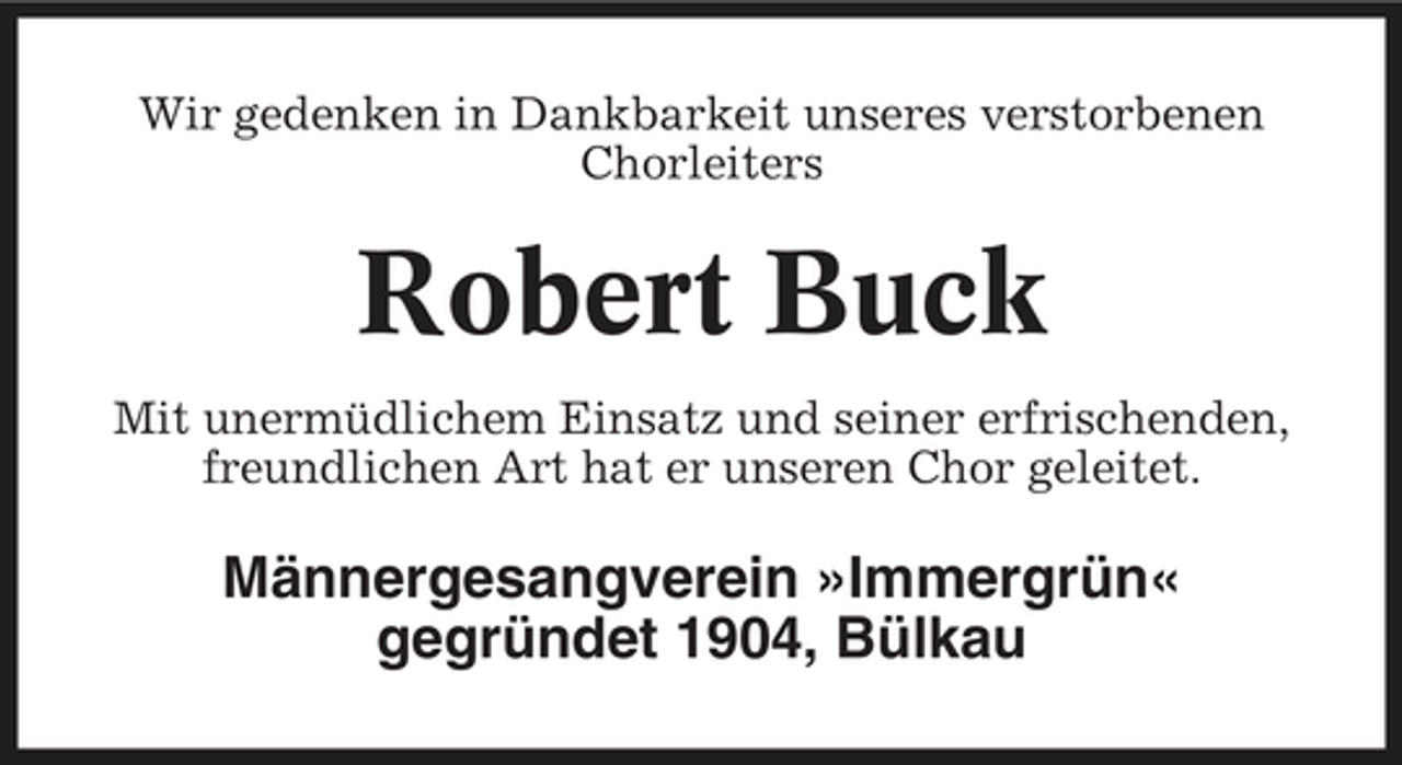 <p>Wir gedenken in Dankbarkeit unseres verstorbenen Chorleiters</p><p>Robert Buck<br />Mit unermüdlichem Einsatz und seiner erfrischenden, freundlichen Art hat er unseren Chor geleitet.</p><p>Männergesangverein »Immergrün« gegründet 1904, Bülkau</p>