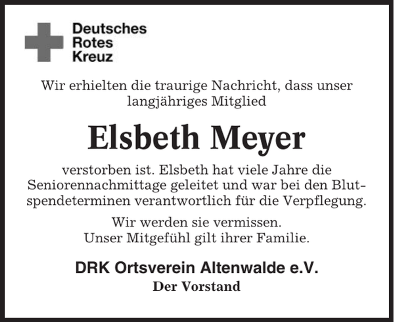 <p>Wir erhielten die traurige Nachricht, dass unser<br />langjähriges Mitglied</p><p>Elsbeth Meyer<br />verstorben ist. Elsbeth hat viele Jahre die<br />Seniorennachmittage geleitet und war bei den Blutspendeterminen verantwortlich für die Verpflegung.<br />Wir werden sie vermissen.<br />Unser Mitgefühl gilt ihrer Familie.</p><p>DRK Ortsverein Altenwalde e.V.<br />Der Vorstand</p>