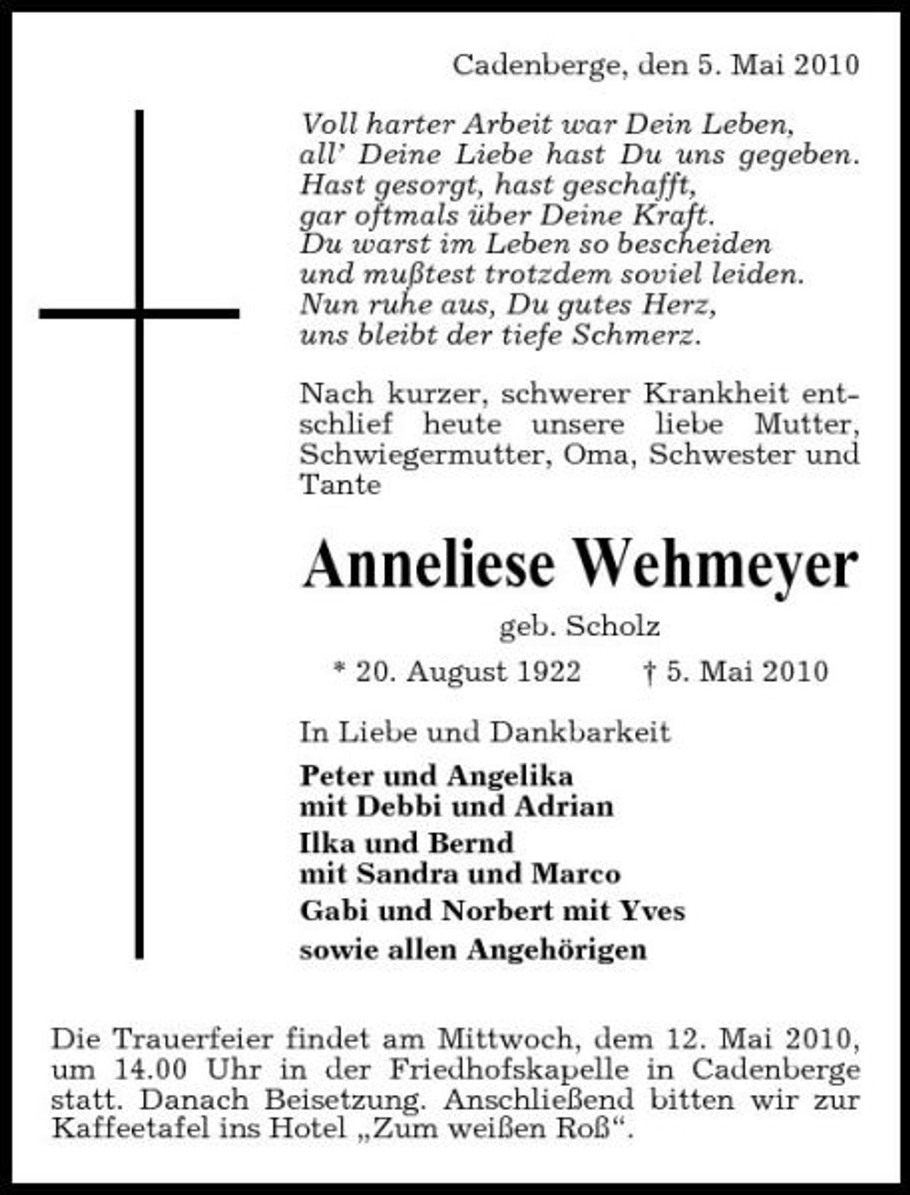 <p>Cadenberge, den 5. Mai 2010 Voll harter Arbeit war Dein Leben, all’ Deine Liebe hast Du uns gegeben. Hast gesorgt, hast geschafft, gar oftmals über Deine Kraft. Du warst im Leben so bescheiden und mußtest trotzdem soviel leiden. Nun ruhe aus, Du gutes Herz, uns bleibt der tiefe Schmerz. Nach kurzer, schwerer Krankheit entschlief heute unsere liebe Mutter, Schwiegermutter, Oma, Schwester und Tante</p><p>Anneliese Wehmeyer<br />geb. Scholz * 20. August 1922 † 5. Mai 2010 In Liebe und Dankbarkeit Peter und Angelika mit Debbi und Adrian Ilka und Bernd mit Sandra und Marco Gabi und Norbert mit Yves sowie allen Angehörigen Die Trauerfeier findet am Mittwoch, dem 12. Mai 2010, um 14.00 Uhr in der Friedhofskapelle in Cadenberge statt. Danach Beisetzung. Anschließend bitten wir zur Kaffeetafel ins Hotel „Zum weißen Roß“.</p>