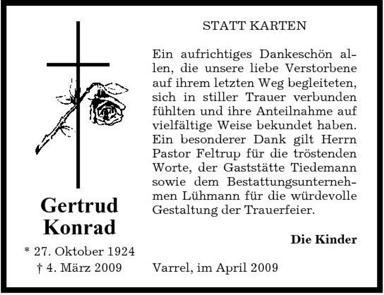 <p>STATT KARTEN Ein aufrichtiges Dankeschön allen, die unsere liebe Verstorbene auf ihrem letzten Weg begleiteten, sich in stiller Trauer verbunden fühlten und ihre Anteilnahme auf vielfältige Weise bekundet haben. Ein besonderer Dank gilt Herrn Pastor Feltrup für die tröstenden Worte, der Gaststätte Tiedemann sowie dem Bestattungsunternehmen Lühmann für die würdevolle Gestaltung der Trauerfeier. Die Kinder Varrel, im April 2009</p><p>Gertrud Konrad<br />* 27. Oktober 1924 † 4. März 2009</p>