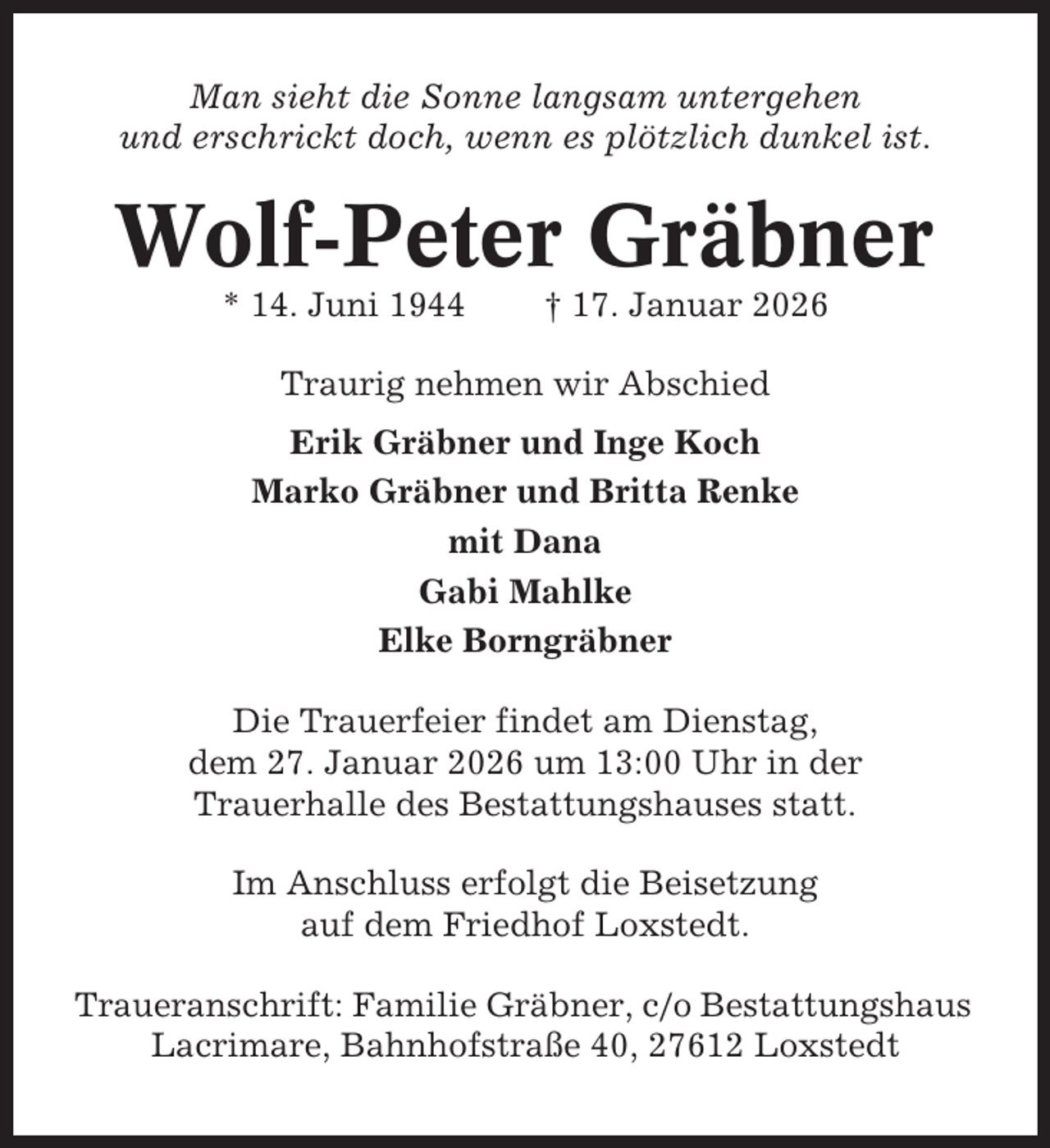 <p>Man sieht die Sonne langsam untergehen<br />und erschrickt doch, wenn es plötzlich dunkel ist.</p><p>Wolf-Peter Gräbner<br />* 14. Juni 1944</p><p>† 17. Januar 2026</p><p>Traurig nehmen wir Abschied<br />Erik Gräbner und Inge Koch<br />Marko Gräbner und Britta Renke<br />mit Dana<br />Gabi Mahlke<br />Elke Borngräbner<br />Die Trauerfeier findet am Dienstag,<br />dem 27. Januar 2026 um 13:00 Uhr in der<br />Trauerhalle des Bestattungshauses statt.<br />Im Anschluss erfolgt die Beisetzung<br />auf dem Friedhof Loxstedt.<br />Traueranschrift: Familie Gräbner, c/o Bestattungshaus<br />Lacrimare, Bahnhofstraße 40, 27612 Loxstedt</p>