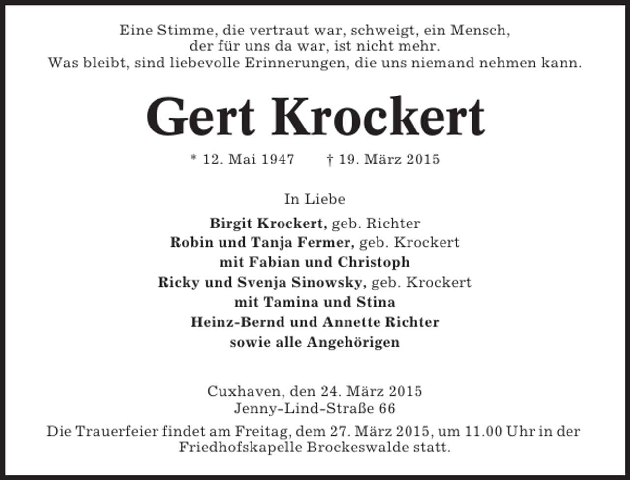 <p>Eine Stimme, die vertraut war, schweigt, ein Mensch,<br />der für uns da war, ist nicht mehr.<br />Was bleibt, sind liebevolle Erinnerungen, die uns niemand nehmen kann.</p><p>Gert Krockert<br />* 12. Mai 1947</p><p>† 19. März 2015</p><p>In Liebe<br />Birgit Krockert, geb. Richter<br />Robin und Tanja Fermer, geb. Krockert<br />mit Fabian und Christoph<br />Ricky und Svenja Sinowsky, geb. Krockert<br />mit Tamina und Stina<br />Heinz-Bernd und Annette Richter<br />sowie alle Angehörigen<br />Cuxhaven, den 24. März 2015<br />Jenny-Lind-Straße 66<br />Die Trauerfeier findet am Freitag, dem 27. März 2015, um 11.00 Uhr in der<br />Friedhofskapelle Brockeswalde statt.</p>