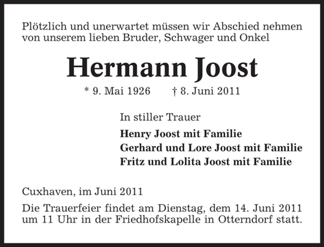 <p>Plötzlich und unerwartet müssen wir Abschied nehmen von unserem lieben Bruder, Schwager und Onkel</p><p>Hermann Joost<br />* 9. Mai 1926 † 8. Juni 2011 In stiller Trauer Henry Joost mit Familie Gerhard und Lore Joost mit Familie Fritz und Lolita Joost mit Familie Cuxhaven, im Juni 2011 Die Trauerfeier findet am Dienstag, dem 14. Juni 2011 um 11 Uhr in der Friedhofskapelle in Otterndorf statt.</p>