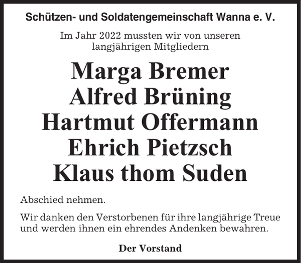 <p>Schützen- und Soldatengemeinschaft Wanna e. V.<br />Im Jahr 2022 mussten wir von unseren<br />langjährigen Mitgliedern</p><p>Marga Bremer<br />Alfred Brüning<br />Hartmut Offermann<br />Ehrich Pietzsch<br />Klaus thom Suden<br />Abschied nehmen.<br />Wir danken den Verstorbenen für ihre langjährige Treue<br />und werden ihnen ein ehrendes Andenken bewahren.<br />Der Vorstand</p>