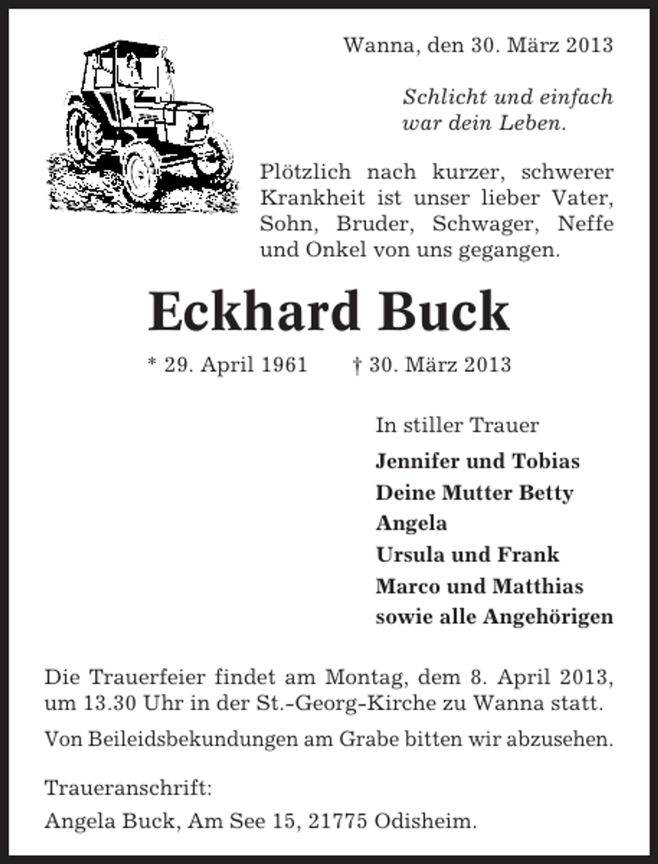 <p>Wanna, den 30. März 2013<br />Schlicht und einfach<br />war dein Leben.<br />Plötzlich nach kurzer, schwerer<br />Krankheit ist unser lieber Vater,<br />Sohn, Bruder, Schwager, Neffe<br />und Onkel von uns gegangen.</p><p>Eckhard Buck<br />* 29. April 1961</p><p>† 30. März 2013<br />In stiller Trauer<br />Jennifer und Tobias<br />Deine Mutter Betty<br />Angela<br />Ursula und Frank<br />Marco und Matthias<br />sowie alle Angehörigen</p><p>Die Trauerfeier findet am Montag, dem 8. April 2013,<br />um 13.30 Uhr in der St.-Georg-Kirche zu Wanna statt.<br />Von Beileidsbekundungen am Grabe bitten wir abzusehen.<br />Traueranschrift:<br />Angela Buck, Am See 15, 21775 Odisheim.</p>