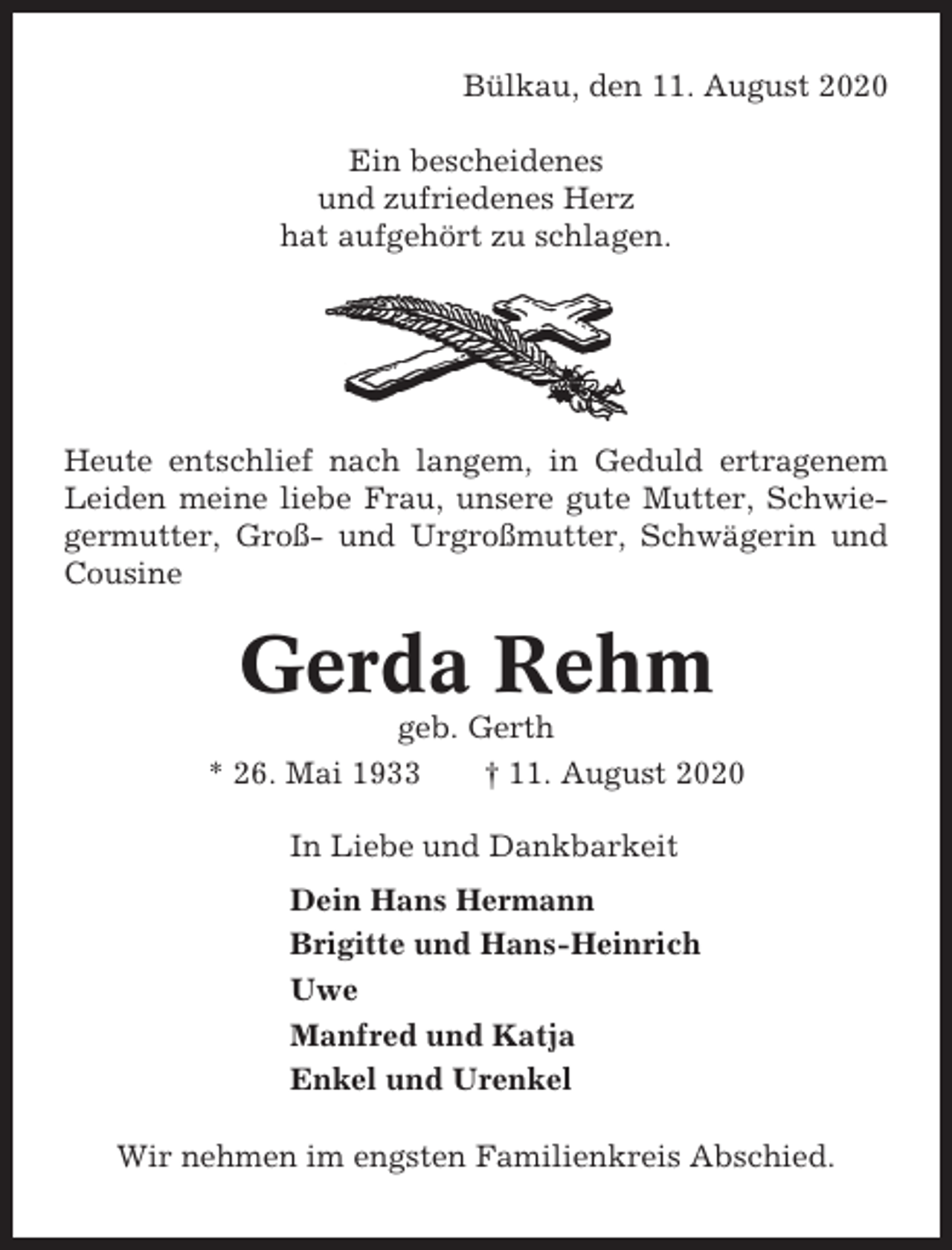 <p>Bülkau, den 11. August 2020<br />Ein bescheidenes<br />und zufriedenes Herz<br />hat aufgehört zu schlagen.</p><p>Heute entschlief nach langem, in Geduld ertragenem<br />Leiden meine liebe Frau, unsere gute Mutter, Schwiegermutter, Groß- und Urgroßmutter, Schwägerin und<br />Cousine</p><p>Gerda Rehm<br />geb. Gerth<br />* 26. Mai 1933<br />† 11. August 2020<br />In Liebe und Dankbarkeit<br />Dein Hans Hermann<br />Brigitte und Hans-Heinrich<br />Uwe<br />Manfred und Katja<br />Enkel und Urenkel<br />Wir nehmen im engsten Familienkreis Abschied.</p>