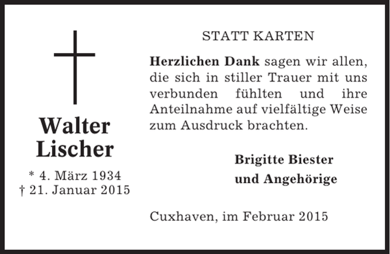 <p>STATT KARTEN</p><p>Walter<br />Lischer<br />* 4. März 1934<br />† 21. Januar 2015</p><p>Herzlichen Dank sagen wir allen,<br />die sich in stiller Trauer mit uns<br />verbunden fühlten und ihre<br />Anteilnahme auf vielfältige Weise<br />zum Ausdruck brachten.<br />Brigitte Biester<br />und Angehörige<br />Cuxhaven, im Februar 2015</p>