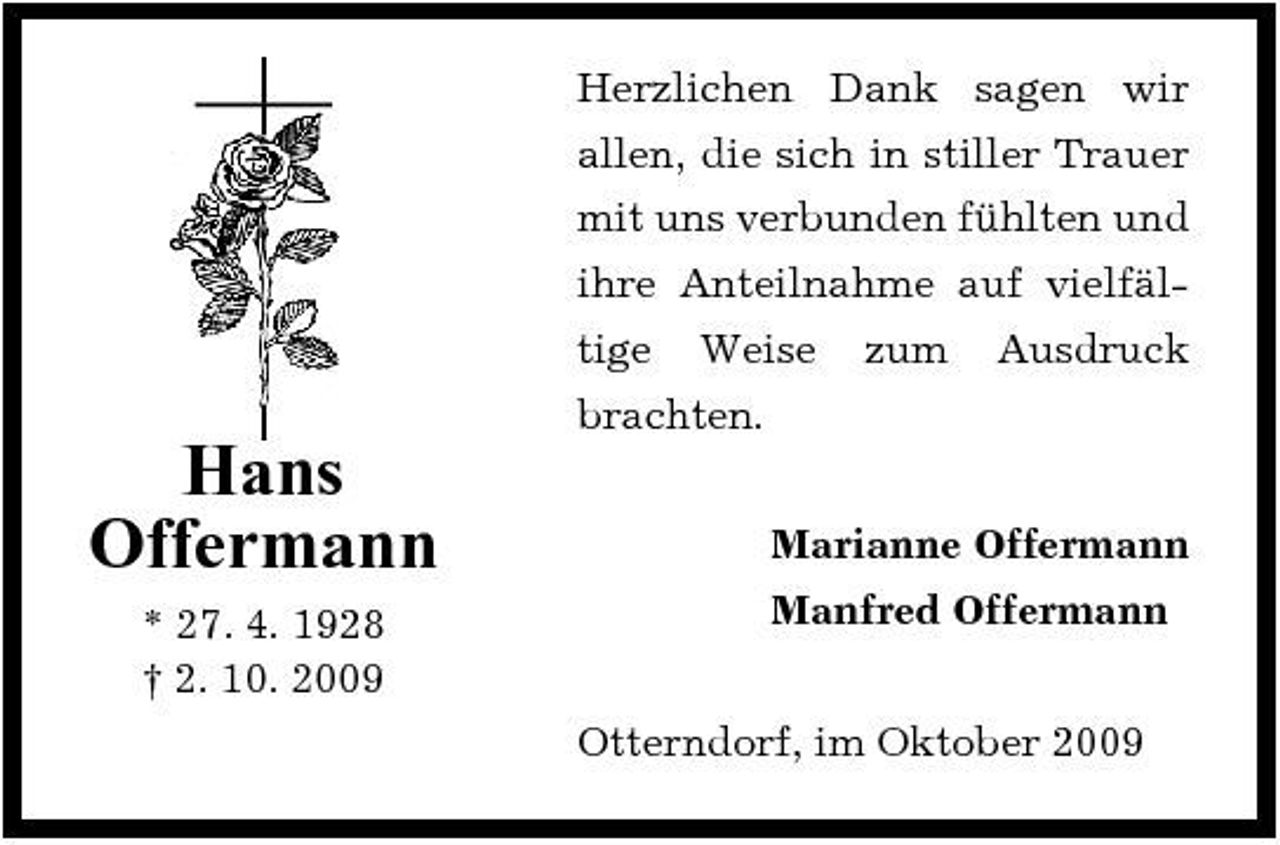 <p>Herzlichen Dank sagen wir allen, die sich in stiller Trauer mit uns verbunden fühlten und ihre Anteilnahme auf vielfältige Weise zum Ausdruck brachten.</p><p>Hans Offermann<br />* 27. 4. 1928 † 2. 10. 2009</p><p>Marianne Offermann Manfred Offermann Otterndorf, im Oktober 2009</p>