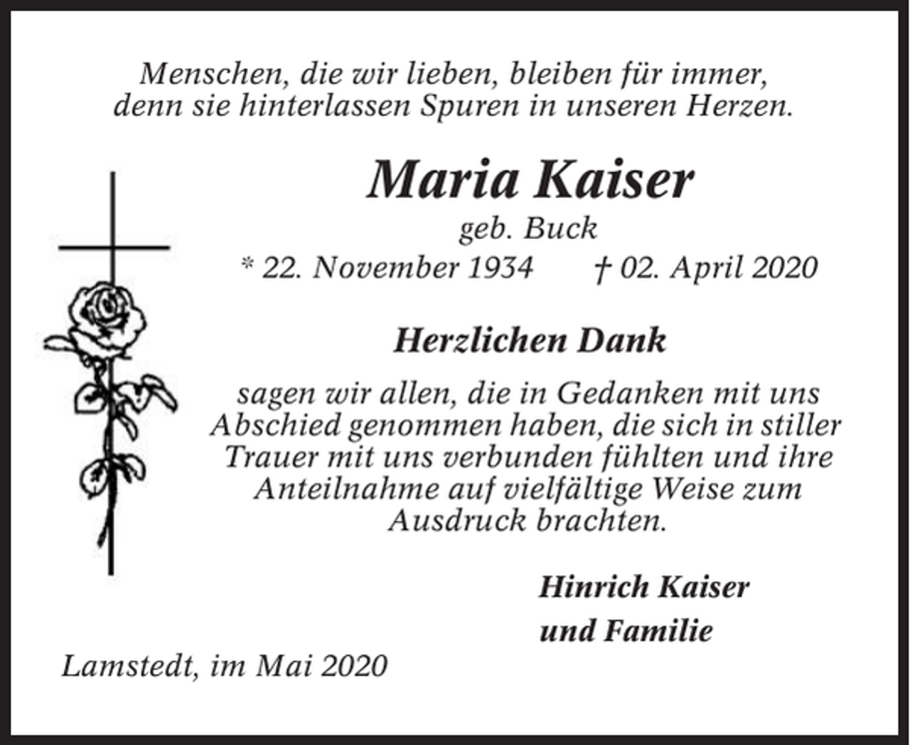 <p>Menschen, die wir lieben, bleiben für immer,<br />denn sie hinterlassen Spuren in unseren Herzen.</p><p>Maria Kaiser<br />geb. Buck<br />* 22. November 1934<br />† 02. April 2020</p><p>Herzlichen Dank<br />sagen wir allen, die in Gedanken mit uns<br />Abschied genommen haben, die sich in stiller<br />Trauer mit uns verbunden fühlten und ihre<br />Anteilnahme auf vielfältige Weise zum<br />Ausdruck brachten.<br />Hinrich Kaiser<br />und Familie<br />Lamstedt, im Mai 2020</p>