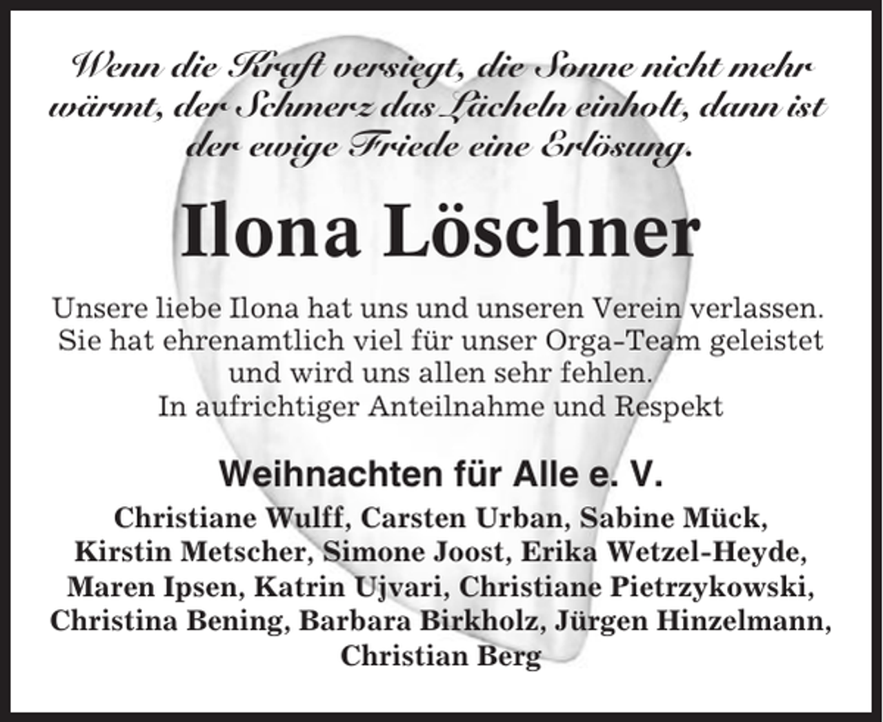 <p>Wenn die Kraft versiegt, die Sonne nicht mehr<br />wärmt, der Schmerz das Lächeln einholt, dann ist<br />der ewige Friede eine Erlösung.</p><p>Ilona Löschner<br />Unsere liebe Ilona hat uns und unseren Verein verlassen.<br />Sie hat ehrenamtlich viel für unser Orga-Team geleistet<br />und wird uns allen sehr fehlen.<br />In aufrichtiger Anteilnahme und Respekt</p><p>Weihnachten für Alle e. V.<br />Christiane Wulff, Carsten Urban, Sabine Mück,<br />Kirstin Metscher, Simone Joost, Erika Wetzel-Heyde,<br />Maren Ipsen, Katrin Ujvari, Christiane Pietrzykowski,<br />Christina Bening, Barbara Birkholz, Jürgen Hinzelmann,<br />Christian Berg</p>