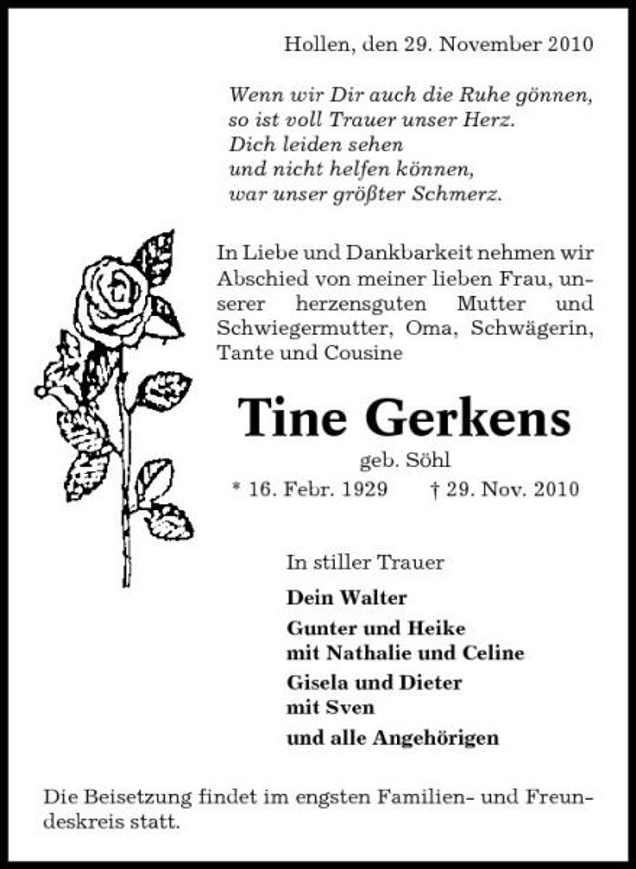<p>Hollen, den 29. November 2010 Wenn wir Dir auch die Ruhe gönnen, so ist voll Trauer unser Herz. Dich leiden sehen und nicht helfen können, war unser größter Schmerz. In Liebe und Dankbarkeit nehmen wir Abschied von meiner lieben Frau, unserer herzensguten Mutter und Schwiegermutter, Oma, Schwägerin, Tante und Cousine</p><p>Tine Gerkens<br />geb. Söhl * 16. Febr. 1929 † 29. Nov. 2010 In stiller Trauer Dein Walter Gunter und Heike mit Nathalie und Celine Gisela und Dieter mit Sven und alle Angehörigen Die Beisetzung findet im engsten Familien- und Freundeskreis statt.</p>