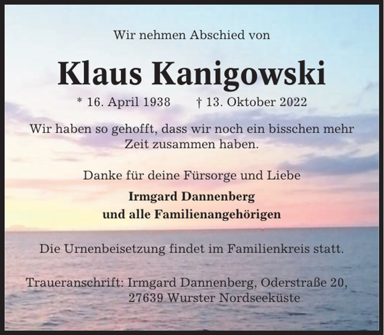 <p>Wir nehmen Abschied von</p><p>Klaus Kanigowski<br />* 16. April 1938</p><p>† 13. Oktober 2022</p><p>Wir haben so gehofft, dass wir noch ein bisschen mehr<br />Zeit zusammen haben.<br />Danke für deine Fürsorge und Liebe<br />Irmgard Dannenberg<br />und alle Familienangehörigen<br />Die Urnenbeisetzung findet im Familienkreis statt.<br />Traueranschrift: Irmgard Dannenberg, Oderstraße 20,<br />27639 Wurster Nordseeküste</p>
