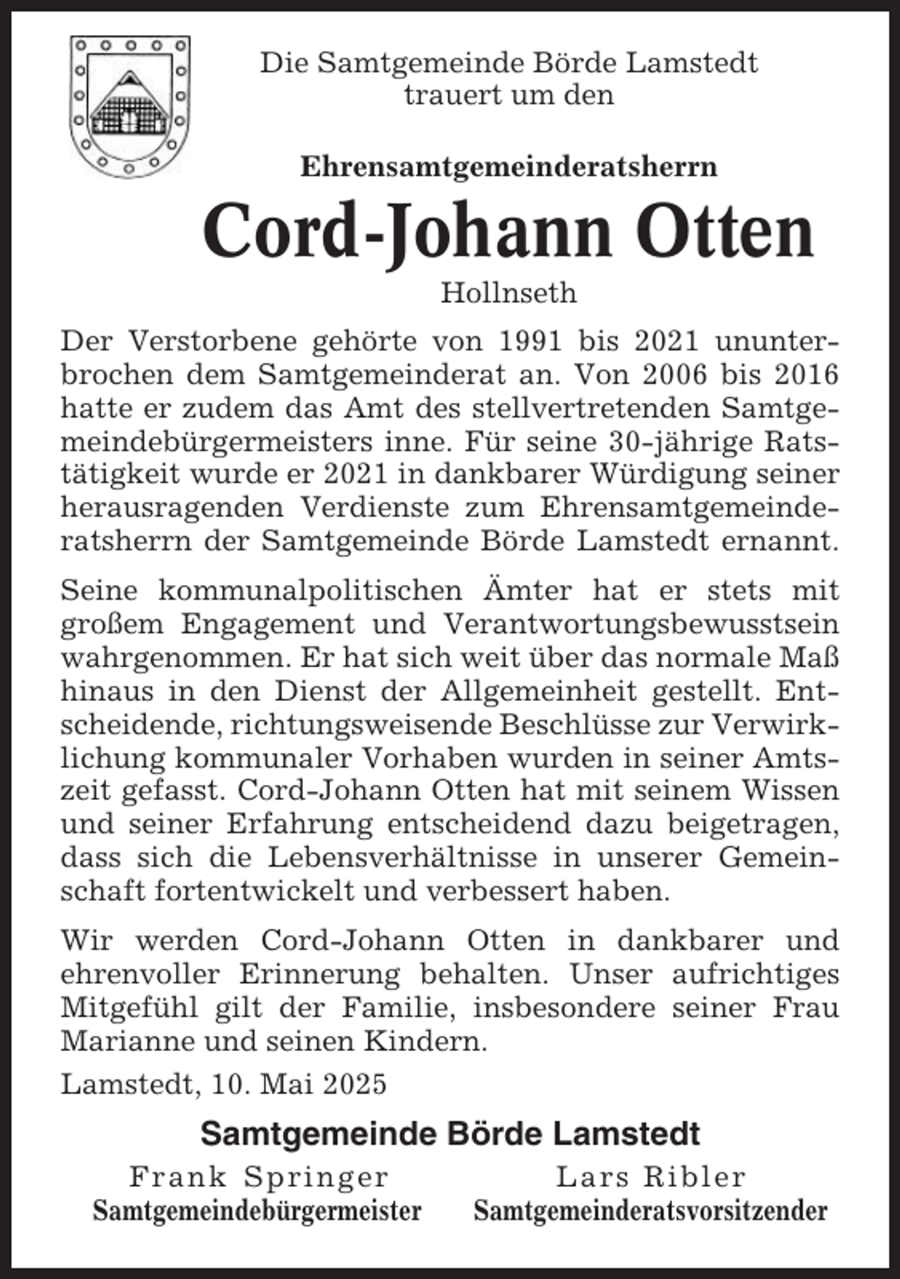 <p>Die Samtgemeinde Börde Lamstedt<br />trauert um den<br />Ehrensamtgemeinderatsherrn</p><p>Cord-Johann Otten<br />Hollnseth<br />Der Verstorbene gehörte von 1991 bis 2021 ununterbrochen dem Samtgemeinderat an. Von 2006 bis 2016<br />hatte er zudem das Amt des stellvertretenden Samtgemeindebürgermeisters inne. Für seine 30-jährige Ratstätigkeit wurde er 2021 in dankbarer Würdigung seiner<br />herausragenden Verdienste zum Ehrensamtgemeinderatsherrn der Samtgemeinde Börde Lamstedt ernannt.<br />Seine kommunalpolitischen Ämter hat er stets mit<br />großem Engagement und Verantwortungsbewusstsein<br />wahrgenommen. Er hat sich weit über das normale Maß<br />hinaus in den Dienst der Allgemeinheit gestellt. Entscheidende, richtungsweisende Beschlüsse zur Verwirklichung kommunaler Vorhaben wurden in seiner Amtszeit gefasst. Cord-Johann Otten hat mit seinem Wissen<br />und seiner Erfahrung entscheidend dazu beigetragen,<br />dass sich die Lebensverhältnisse in unserer Gemeinschaft fortentwickelt und verbessert haben.<br />Wir werden Cord-Johann Otten in dankbarer und<br />ehrenvoller Erinnerung behalten. Unser aufrichtiges<br />Mitgefühl gilt der Familie, insbesondere seiner Frau<br />Marianne und seinen Kindern.<br />Lamstedt, 10. Mai 2025</p><p>Samtgemeinde Börde Lamstedt<br />Frank Springer<br />Samtgemeindebürgermeister</p><p>Lars Ribler<br />Samtgemeinderatsvorsitzender</p>