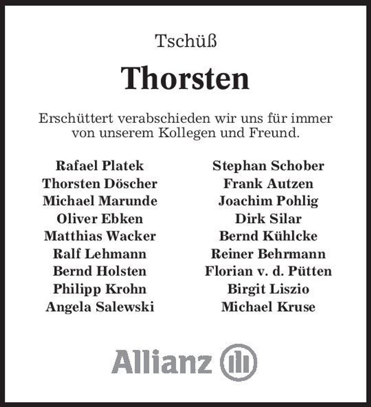 <p>Tschüß</p><p>Thorsten<br />Erschüttert verabschieden wir uns für immer von unserem Kollegen und Freund. Rafael Platek Thorsten Döscher Michael Marunde Oliver Ebken Matthias Wacker Ralf Lehmann Bernd Holsten Philipp Krohn Angela Salewski Stephan Schober Frank Autzen Joachim Pohlig Dirk Silar Bernd Kühlcke Reiner Behrmann Florian v. d. Pütten Birgit Liszio Michael Kruse</p>