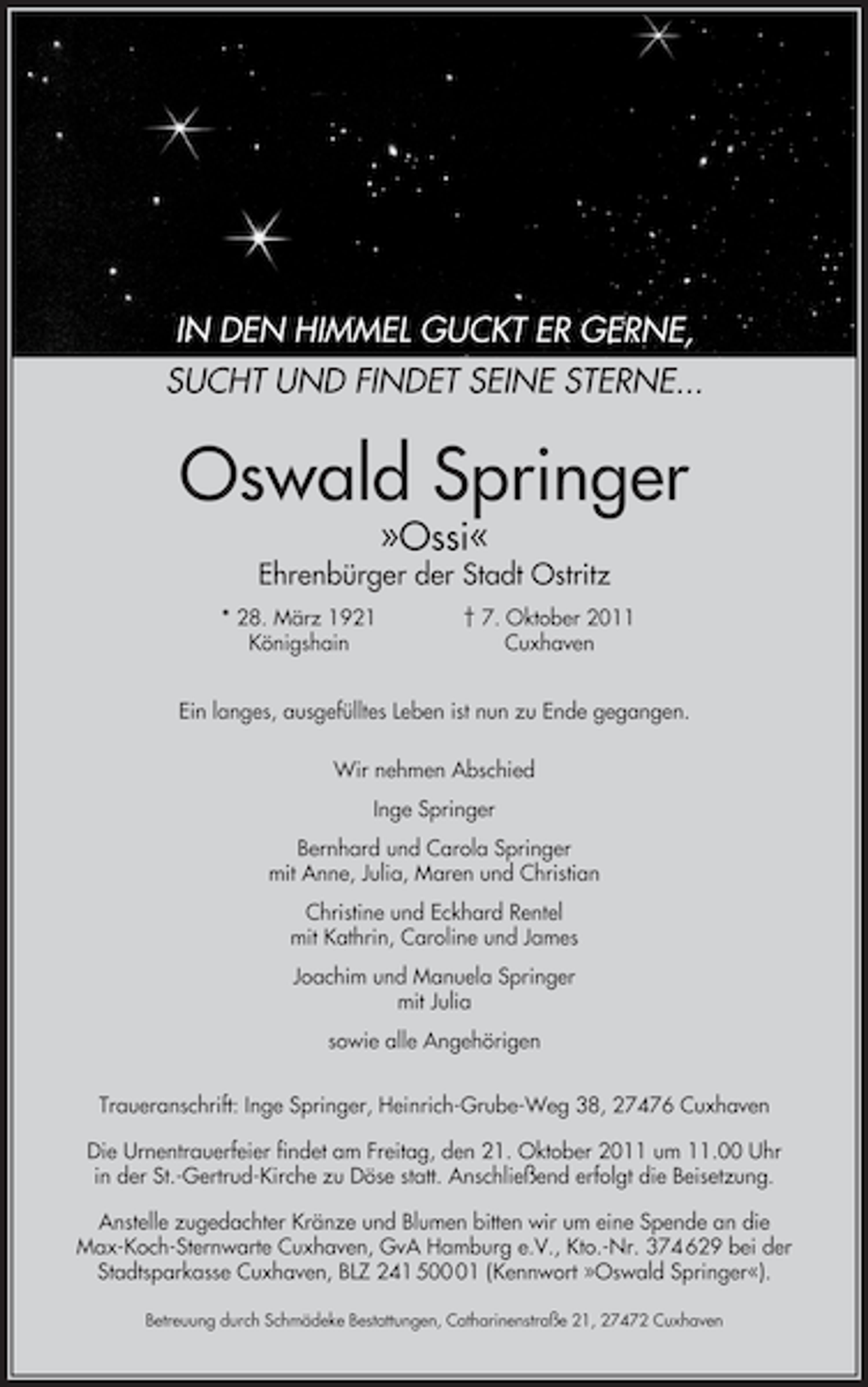 <p>IN DEN HIMMEL GUCKT ER GERNE,<br />SUCHT UND FINDET SEINE STERNE...</p><p>Oswald Springer<br />»Ossi«</p><p>Ehrenbürger der Stadt Ostritz<br />* 28. März 1921<br />Königshain</p><p>† 7. Oktober 2011<br />Cuxhaven</p><p>Ein langes, ausgefülltes Leben ist nun zu Ende gegangen.<br />Wir nehmen Abschied<br />Inge Springer<br />Bernhard und Carola Springer<br />mit Anne, Julia, Maren und Christian<br />Christine und Eckhard Rentel<br />mit Kathrin, Caroline und James<br />Joachim und Manuela Springer<br />mit Julia<br />sowie alle Angehörigen<br />Traueranschrift: Inge Springer, Heinrich-Grube-Weg 38, 27476 Cuxhaven<br />Die Urnentrauerfeier findet am Freitag, den 21. Oktober 2011 um 11.00 Uhr<br />in der St.-Gertrud-Kirche zu Döse statt. Anschließend erfolgt die Beisetzung.<br />Anstelle zugedachter Kränze und Blumen bitten wir um eine Spende an die<br />Max-Koch-Sternwarte Cuxhaven, GvA Hamburg e.V., Kto.-Nr. 374 629 bei der<br />Stadtsparkasse Cuxhaven, BLZ 241 501 (Kennwort »Oswald Springer«).<br />Betreuung durch Schmädeke Bestattungen, Catharinenstraße 21, 27472 Cuxhaven</p>