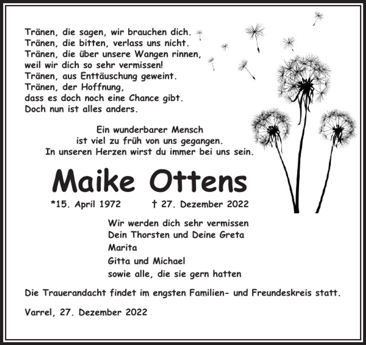 <p>Tränen, die sagen, wir brauchen dich.<br />Tränen, die bitten, verlass uns nicht.<br />Tränen, die über unsere Wangen rinnen,<br />weil wir dich so sehr vermissen!<br />Tränen, aus Enttäuschung geweint.<br />Tränen, der Hoffnung,<br />dass es doch noch eine Chance gibt.<br />Doch nun ist alles anders.<br />Ein wunderbarer Mensch<br />ist viel zu früh von uns gegangen.<br />In unseren Herzen wirst du immer bei uns sein.</p><p>Maike Ottens</p><p>*15. April 1972</p><p>† 27. Dezember 2022</p><p>Wir werden dich sehr vermissen<br />Dein Thorsten und Deine Greta<br />Marita<br />Gitta und Michael<br />sowie alle, die sie gern hatten<br />Die Trauerandacht findet im engsten Familien- und Freundeskreis statt.<br />Varrel, 27. Dezember 2022</p>