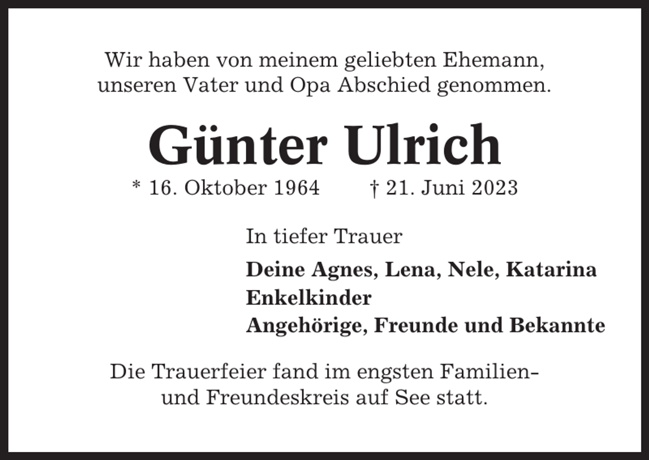 <p>Wir haben von meinem geliebten Ehemann,<br />unseren Vater und Opa Abschied genommen.</p><p>Günter Ulrich<br />* 16. Oktober 1964</p><p>† 21. Juni 2023</p><p>In tiefer Trauer<br />Deine Agnes, Lena, Nele, Katarina<br />Enkelkinder<br />Angehörige, Freunde und Bekannte<br />Die Trauerfeier fand im engsten Familienund Freundeskreis auf See statt.</p>