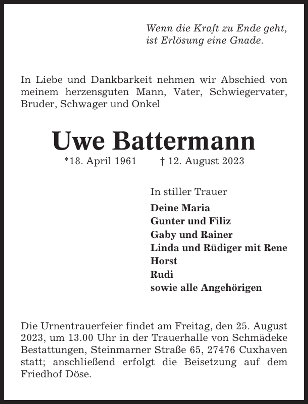 <p>Wenn die Kraft zu Ende geht,<br />ist Erlösung eine Gnade.</p><p>In Liebe und Dankbarkeit nehmen wir Abschied von<br />meinem herzensguten Mann, Vater, Schwiegervater,<br />Bruder, Schwager und Onkel</p><p>Uwe Battermann<br />*18. April 1961</p><p>† 12. August 2023<br />In stiller Trauer<br />Deine Maria<br />Gunter und Filiz<br />Gaby und Rainer<br />Linda und Rüdiger mit Rene<br />Horst<br />Rudi<br />sowie alle Angehörigen</p><p>Die Urnentrauerfeier findet am Freitag, den 25. August<br />2023, um 13.00 Uhr in der Trauerhalle von Schmädeke<br />Bestattungen, Steinmarner Straße 65, 27476 Cuxhaven<br />statt; anschließend erfolgt die Beisetzung auf dem<br />Friedhof Döse.</p>