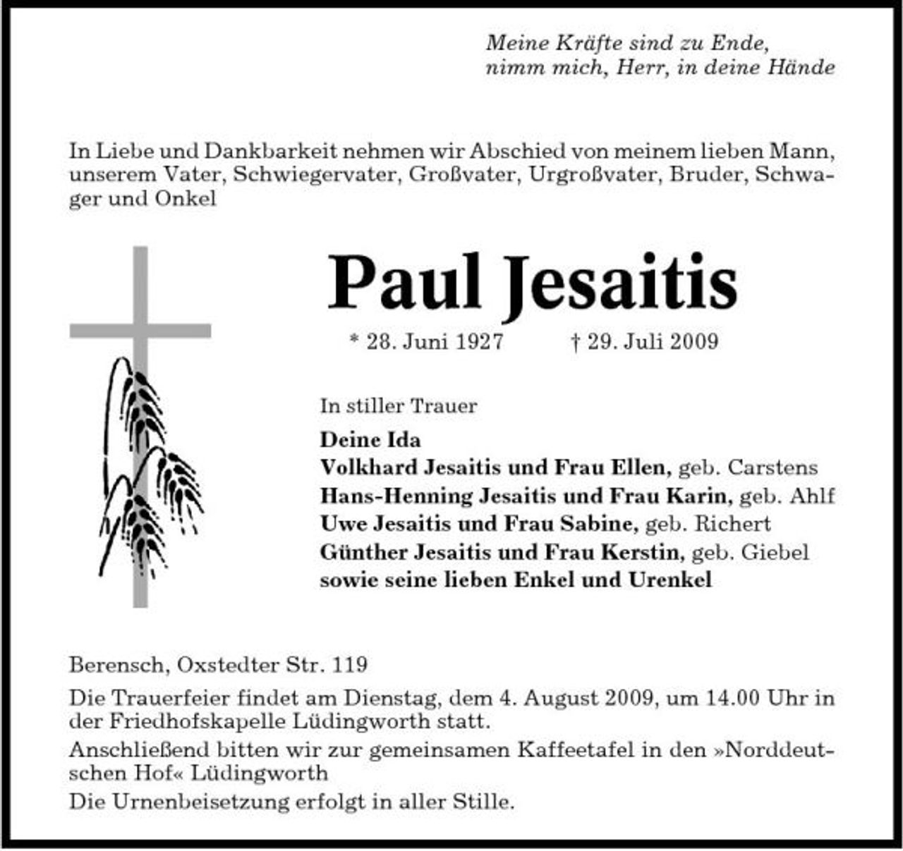 <p>Meine Kräfte sind zu Ende, nimm mich, Herr, in deine Hände</p><p>In Liebe und Dankbarkeit nehmen wir Abschied von meinem lieben Mann, unserem Vater, Schwiegervater, Großvater, Urgroßvater, Bruder, Schwager und Onkel</p><p>Paul Jesaitis<br />* 28. Juni 1927<br />In stiller Trauer</p><p>† 29. Juli 2009</p><p>Deine Ida Volkhard Jesaitis und Frau Ellen, geb. Carstens Hans-Henning Jesaitis und Frau Karin, geb. Ahlf Uwe Jesaitis und Frau Sabine, geb. Richert Günther Jesaitis und Frau Kerstin, geb. Giebel sowie seine lieben Enkel und Urenkel</p><p>Berensch, Oxstedter Str. 119 Die Trauerfeier findet am Dienstag, dem 4. August 2009, um 14.00 Uhr in der Friedhofskapelle Lüdingworth statt. Anschließend bitten wir zur gemeinsamen Kaffeetafel in den »Norddeutschen Hof« Lüdingworth Die Urnenbeisetzung erfolgt in aller Stille.</p>