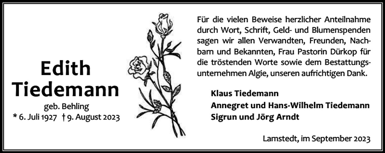 <p>Edith<br />Tiedemann</p><p>geb. Behling<br />* 6. Juli 1927 † 9. August 2023</p><p>Für die vielen Beweise herzlicher Anteilnahme<br />durch Wort, Schrift, Geld- und Blumenspenden<br />sagen wir allen Verwandten, Freunden, Nachbarn und Bekannten, Frau Pastorin Dürkop für<br />die tröstenden Worte sowie dem Bestattungsunternehmen Algie, unseren aufrichtigen Dank.<br />Klaus Tiedemann<br />Annegret und Hans-Wilhelm Tiedemann<br />Sigrun und Jörg Arndt<br />Lamstedt, im September 2023</p>