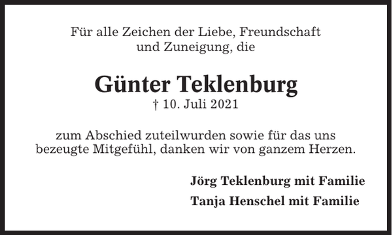 <p>Für alle Zeichen der Liebe, Freundschaft<br />und Zuneigung, die</p><p>Günter Teklenburg<br />† 10. Juli 2021<br />zum Abschied zuteilwurden sowie für das uns<br />bezeugte Mitgefühl, danken wir von ganzem Herzen.<br />Jörg Teklenburg mit Familie<br />Tanja Henschel mit Familie</p>