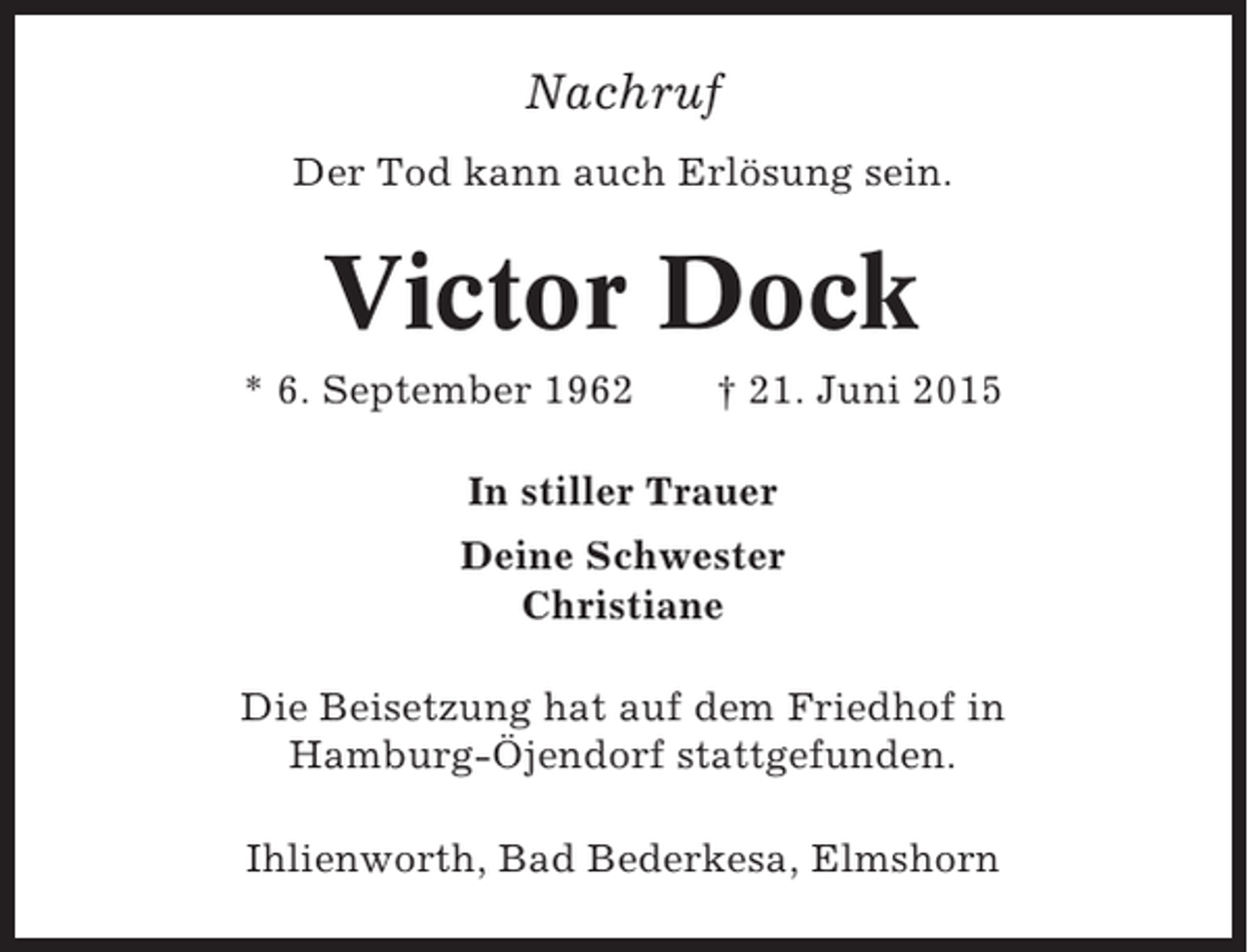 <p>Nachruf<br />Der Tod kann auch Erlösung sein.</p><p>Victor Dock<br />* 6. September 1962</p><p>† 21. Juni 2015</p><p>In stiller Trauer<br />Deine Schwester<br />Christiane<br />Die Beisetzung hat auf dem Friedhof in<br />Hamburg-Öjendorf stattgefunden.<br />Ihlienworth, Bad Bederkesa, Elmshorn</p>