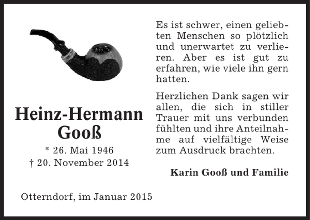 <p>Es ist schwer, einen geliebten Menschen so plötzlich<br />und unerwartet zu verlieren. Aber es ist gut zu<br />erfahren, wie viele ihn gern<br />hatten.</p><p>Heinz-Hermann<br />Gooß<br />* 26. Mai 1946<br />† 20. November 2014</p><p>Herzlichen Dank sagen wir<br />allen, die sich in stiller<br />Trauer mit uns verbunden<br />fühlten und ihre Anteilnahme auf vielfältige Weise<br />zum Ausdruck brachten.<br />Karin Gooß und Familie</p><p>Otterndorf, im Januar 2015</p>