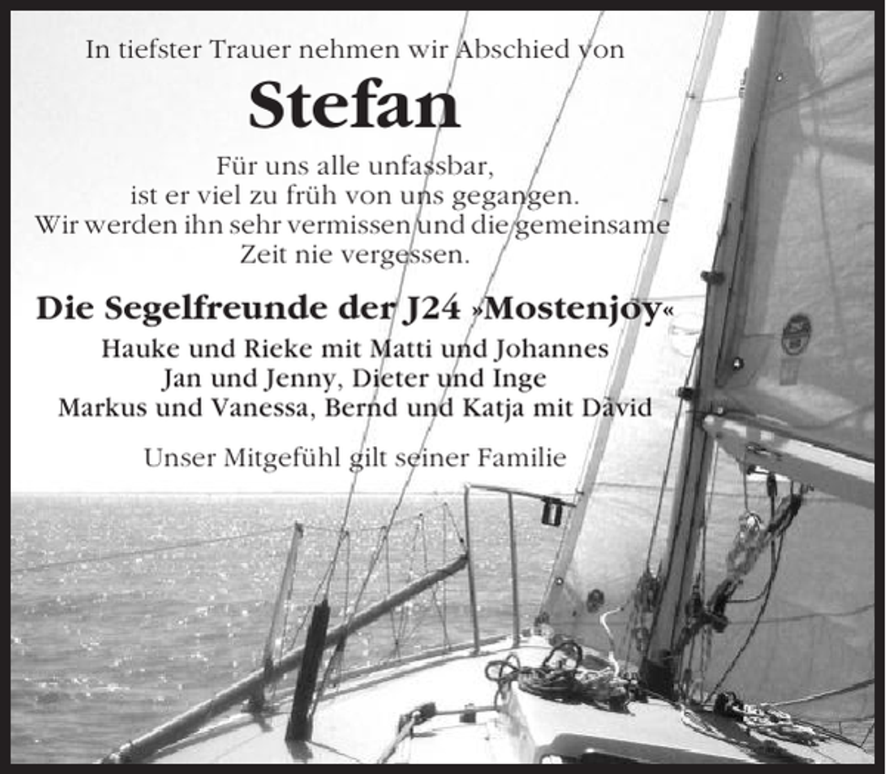 <p>In tiefster Trauer nehmen wir Abschied von</p><p>Stefan<br />Für uns alle unfassbar,<br />ist er viel zu früh von uns gegangen.<br />Wir werden ihn sehr vermissen und die gemeinsame<br />Zeit nie vergessen.</p><p>Die Segelfreunde der J24 »Mostenjoy«<br />Hauke und Rieke mit Matti und Johannes<br />Jan und Jenny, Dieter und Inge<br />Markus und Vanessa, Bernd und Katja mit David<br />Unser Mitgefühl gilt seiner Familie</p>
