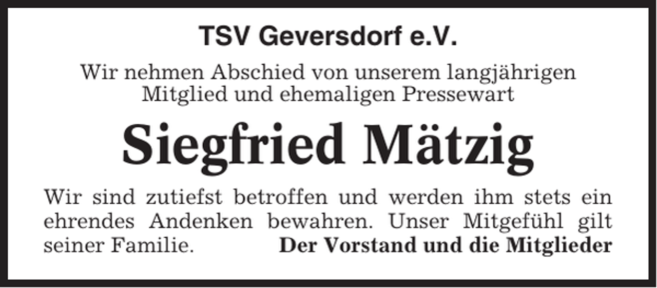 <p>TSV Geversdorf e.V.<br />Wir nehmen Abschied von unserem langjährigen<br />Mitglied und ehemaligen Pressewart</p><p>Siegfried Mätzig<br />Wir sind zutiefst betroffen und werden ihm stets ein<br />ehrendes Andenken bewahren. Unser Mitgefühl gilt<br />seiner Familie.<br />Der Vorstand und die Mitglieder</p>