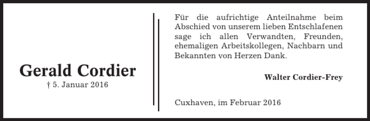 <p>Für die aufrichtige Anteilnahme beim<br />Abschied von unserem lieben Entschlafenen<br />sage ich allen Verwandten, Freunden,<br />ehemaligen Arbeitskollegen, Nachbarn und<br />Bekannten von Herzen Dank.</p><p>Gerald Cordier<br />† 5. Januar 2016</p><p>Walter Cordier-Frey<br />Cuxhaven, im Februar 2016</p>