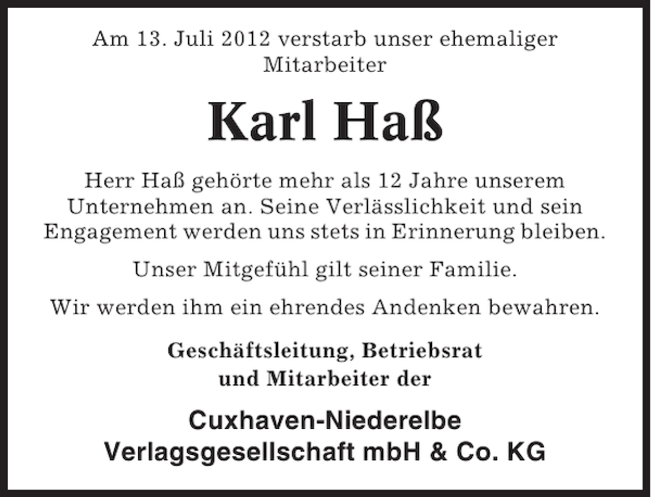 <p>Am 13. Juli 2012 verstarb unser ehemaliger<br />Mitarbeiter</p><p>Karl Haß<br />Herr Haß gehörte mehr als 12 Jahre unserem<br />Unternehmen an. Seine Verlässlichkeit und sein<br />Engagement werden uns stets in Erinnerung bleiben.<br />Unser Mitgefühl gilt seiner Familie.<br />Wir werden ihm ein ehrendes Andenken bewahren.<br />Geschäftsleitung, Betriebsrat<br />und Mitarbeiter der</p><p>Cuxhaven-Niederelbe<br />Verlagsgesellschaft mbH &amp; Co. KG</p>