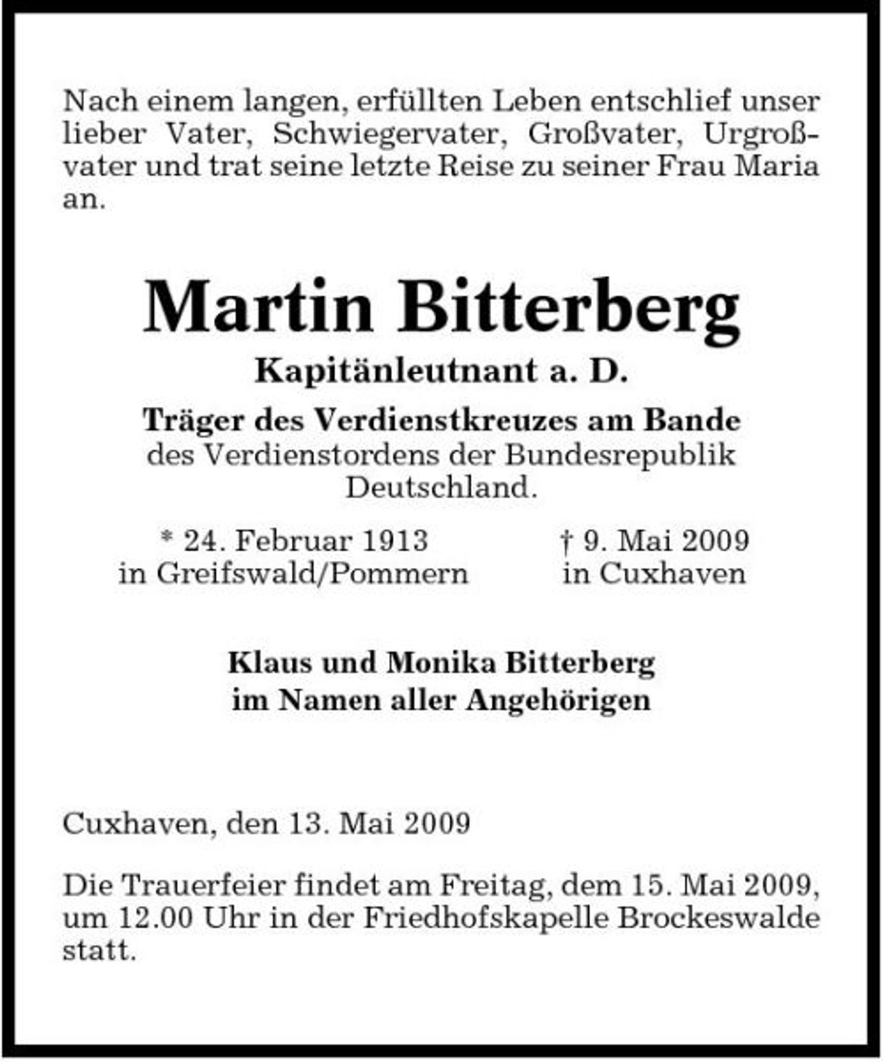 <p>Nach einem langen, erfüllten Leben entschlief unser lieber Vater, Schwiegervater, Großvater, Urgroßvater und trat seine letzte Reise zu seiner Frau Maria an.</p><p>Martin Bitterberg<br />Kapitänleutnant a. D.<br />Träger des Verdienstkreuzes am Bande<br />des Verdienstordens der Bundesrepublik Deutschland. * 24. Februar 1913 in Greifswald/Pommern † 9. Mai 2009 in Cuxhaven</p><p>Klaus und Monika Bitterberg im Namen aller Angehörigen</p><p>Cuxhaven, den 13. Mai 2009 Die Trauerfeier findet am Freitag, dem 15. Mai 2009, um 12.00 Uhr in der Friedhofskapelle Brockeswalde statt.</p>